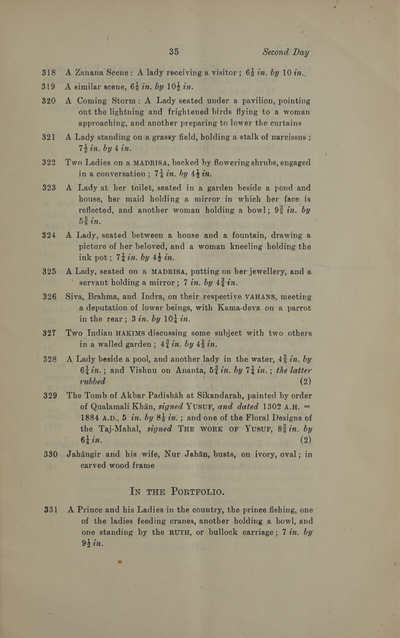 318 319 324 328 329 330 331 35 Second Day A Zanana Scene: A lady receiving a visitor ; 64 7n. by 10 in.. A similar scene, 6472. by 104 in. | A Coming Storm: A Lady seated under a pavilion, pointing out the lightning and frightened birds flying to a woman approaching, and another preparing to lower the curtains A Lady standing on a grassy field, holding a stalk of narcissus ; Thin. by 4 in. Two Ladies on a MADRISA, backed by flowering shrubs, engaged in a conversation ; 74 2n. by 44 in. A Lady at her toilet, seated in a garden beside a pond and house, her maid holding a mirror in which her face is reflected, and another woman holding a bowl; 92 in. by 5g tn. A Lady, seated between a house and a fountain, drawing a picture of her beloved, and a woman kneeling holding the ink pot; 7iin. by 44 in. A Lady, seated on a MADRISA, putting on her jewellery, and a ' servant holding a mirror; 7 in. by 42 in. Siva, Brahma, and Indra, on their respective VAHANS, meeting a deputation of lower beings, with Kama-deva on a parrot in the rear; 3in. by 10+ in. Two Indian HAKIMS discussing some subject with two others in a walled garden; 42#in. by 44 in. A Lady beside a pool, and another lady in the water, 42 in. by 647n.; and Vishnu on Ananta, 5#in. by Tiin.; the latter rubbed (2) The Tomb of Akbar Padishah at Sikandarah, painted by order of Qualamali Khan, signed Yusur, and dated 1302 a.H. = 1884 A.D., 5 in. by 84 in. ; and one of the Floral Designs of the Taj-Mahal, signed THE work oF Yusur, 827n. by 64 in. (2) Jahangir and his wife, Nur Jahan, busts, on ivory, oval; in carved wood frame . IN THE PORTFOLIO. A Prince and his Ladies in the country, the prince fishing, one of the ladies feeding cranes, another holding a bowl, and one standing by the RUTH, or bullock carriage; 7 in. by 94 in.