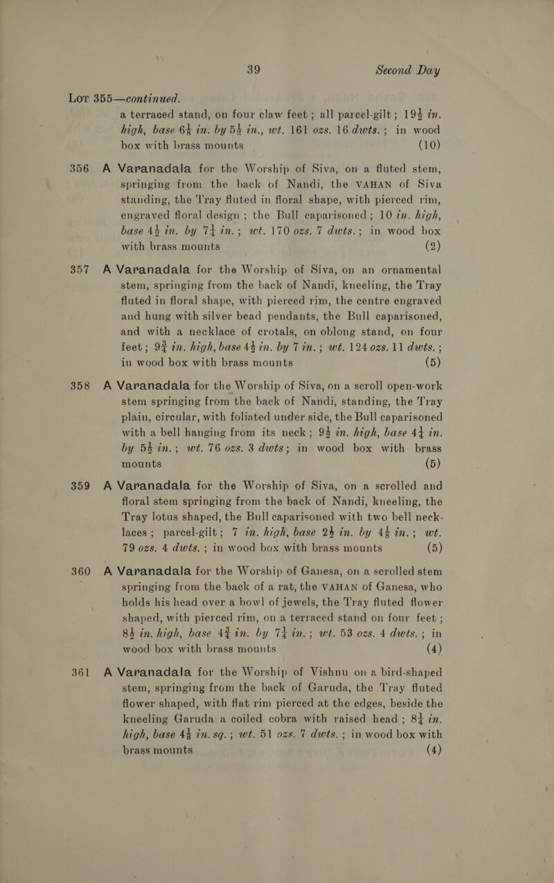 356 357 358 359 360 361 a terraced stand, on four claw feet ; all parcel-gilt ; 194 in. high, base 64 in. by 54 in., wt. 161 ozs. 16 dwts.; in wood box with brass mounts (10) A Varanadala for the Worship of Siva, on a fluted stem, springing from the back of Nandi, the VAHAN of Siva standing, the Tray fluted in floral shape, with pierced rim, engraved floral design ; the Bull ecaparisoned ; 10 zn. high, base 44 in. by Ti in.; wt. 170 ozs. 7 dwts.; in wood box with brass mounts (2) A Varanadala for the Worship of Siva, on an ornamental stem, springing from the back of Nandi, kneeling, the Tray fluted in floral shape, with pierced rim, the centre engraved and hung with silver bead pendants, the Bull caparisoned, and with a necklace of crotals, on oblong stand, on four feet; 9% in. high, base 44 in. by Tin.; wt. 124 0zs. 11 dwts. ; in wood box with brass mounts (5) A Varanadala for the Worship of Siva, on a scroll open-work stem springing from the back of Nandi, standing, the Tray plain, circular, with foliated under side, the Bull caparisoned with a bell hanging from its neck; 94 in. high, base 44 in. by 54 in.; wt. 76 ozs. 3 dwts; in wood box with brass mounts (5) A Varanadala for the Worship of Siva, on a scrolled and floral stem springing from the back of Nandi, kneeling, the Tray lotus shaped, the Bull caparisoned with two bell neck- laces; parcel-gilt; 7 in. high, base 24 in. by 4h in.; wt. 79 ozs. 4 dwts. ; in wood box with brass mounts (5) A Varanadala for the Worship of Ganesa, on a scrolled stem springing from the back of a rat, the VAHAN of Ganesa, who holds his head over a bowl of jewels, the Tray fluted flower shaped, with pierced rim, on a terraced stand on four feet ; 84 in. high, base 42 in. by Th in.; wt. 53 ozs. 4 dwts.; in wood box with brass mounts (4) A Varanadala for the Worship of Vishnu on a bird-shaped stem, springing from the back of Garuda, the Tray fluted flower shaped, with flat rim pierced at the edges, beside the kneeling Garuda a coiled cobra with raised head ; 84 zn. high, base 44 in. sq.; wt. 51 ozs. 7 dwts. ; in wood box with brass mounts (4)