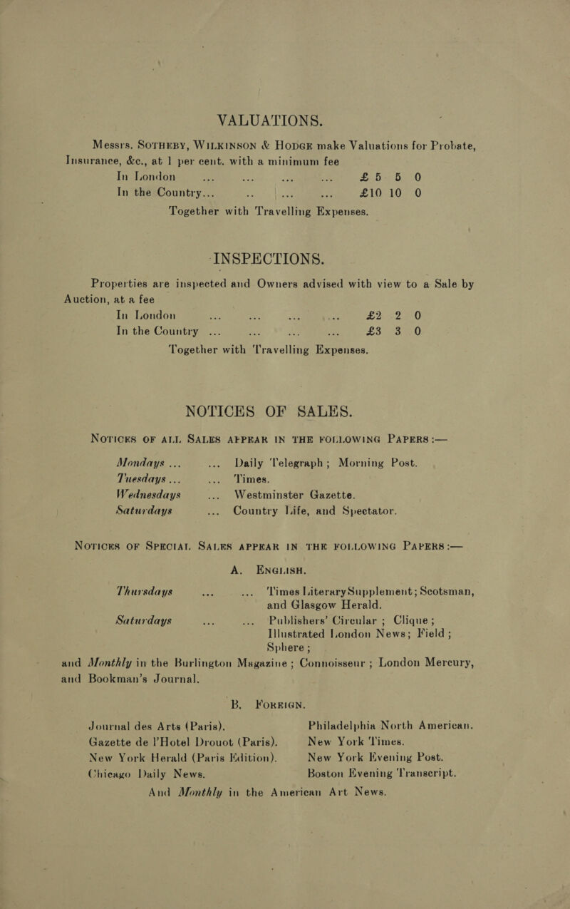 VALUATIONS. Messrs. SOTHEBY, WILKINSON &amp; HopeE make Valuations for Probate, Insurance, &amp;c., at 1 per cent. with a minimum fee In London a eee om as £5-5 0 In the Country... af aa acy £10 10 O Together with Travelling Expenses. INSPECTIONS. Properties are inspected and Owners advised with view to a Sale by Auction, at a fee In London ae oe NG 6a £2. 22-0 In the Country ... Nes Ry, ae £5 23 0 Together with ‘Travelling Expenses. NOTICES OF SALES. NOTICES OF ALL SALES AFPEAR IN THE FOLLOWING PAPERS :— Mondays ... ..» Daily Telegraph; Morning Post. Tuesdays ... ... Times. Wednesdays ... Westminster Gazette. Saturdays ... Country Life, and Spectator. Norices OF SPECIAL. SALES APPEAR IN THE FOLLOWING PAPERS :— A. ENGLISH. Thursdays oot ... Limes Literary Supplement; Scotsman, and Glasgow Herald. Saturdays rae ... Publishers’ Circular ; Clique ; Illustrated London News; Field ; Sphere ; and Monthly in the Burlington Magazine ; Connoisseur ; London Mercury, and Bookman’s Journal. B. FOREIGN. Journal des Arts (Paris). Philadelphia North American. Gazette de l’Hotel Drouot (Paris). New York ‘Times. New York Herald (Paris Edition). New York Evening Post. Chicago Daily News. Boston Evening ‘Transcript. And Monthly in the American Art News.