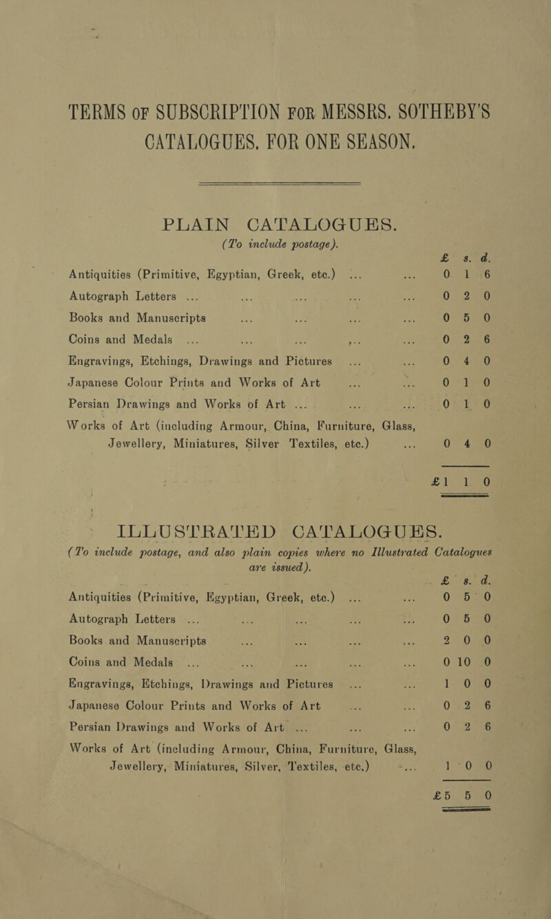 TERMS oF SUBSCRIPTION For MESSRS. SOTHEBY'S CATALOGUES, FOR ONE SEASON.  PLAIN CATALOGUES. (T'o include postage). £6. ae Antiquities (Primitive, Egyptian, Greek, etc.) 0. 9 Lats Autograph Letters OSes Books and Manuscripts 0 5 O Coins and Medals 0° 256 Engravings, Etchings, Drawings and Pictures 0.) 4-8 Japanese Colour Prints and Works of Art 0.-Peo Persian Drawings and Works of Art ... (Oke W orks of Art (including Armour, China, Furniture, Glass, Jewellery, Miniatures, Silver Textiles, etc.) oe 0 4.38 oe ee Le ILLUSTRATED CATALOGUBS. (T'o include postage, and also plain copies where no Illustrated Catalogues are issued ). ere: , . bas Antiquities (Primitive, Egyptian, Greek, etc.) 5° 0 Autograph Letters ... +a wa ne a 0 5 0 Books and Manuscripts ad Ee a ee 9 0 -a0 Coins and Medals... ee a hap ay 0 10738 Engravings, Ktchings, Drawings and Pictures ... She 1 0 0 Japanese Colour Prints and Works of Art uae ee 0) 2a Persian Drawings and Works of Art. ... ao oe 0. 258 Works of Art (including Armour, China, Furniture, Glass, Jewellery,, Miniatures, Silver, Textiles, etc.) ey 1 03 £5, 3a