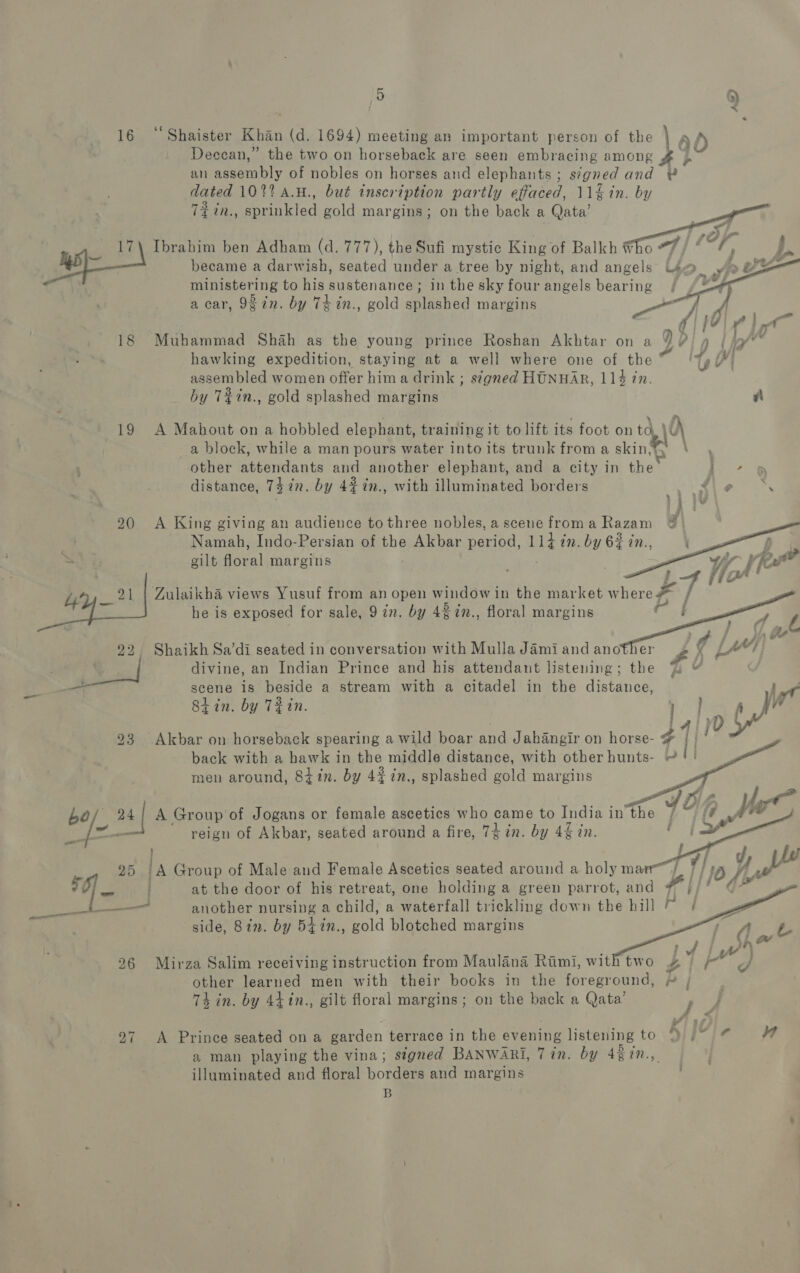 16 ‘Shaister Khan (d. 1694) meeting an important person of the \ Ad Deccan,” the two on horseback are seen embracing among Hb an aa of nobles on horses and elephants; s¢gned and # dated 102% A.H., but inscription partly effaced, 11g in. by 72 in., Soiled gold margins; on the back a Qata’ 17\ Ibrahim ben Adham (d. 777), the Sufi mystic King of Balkh ¥ ie became a darwish, seated under a tree by night, and angels ministering to his sustenance; in the sky four angels bearing    a car, 987n. by Th in., gold splashed margins ae @ i : Fy 18 Muhammad Shah as the young prince Roshan Akhtar on a 9 Vin | ip’ : hawking expedition, staying at a well where one of the te OI assembled women offer hima drink ; signed HUNHAR, 114 in. by T%in., gold splashed margins Zi 19 A Mahout on a hobbled elephant, training it to lift its foot on td \ : a block, while a man pours water into its trunk from a skin,%y \ other attendants and another elephant, and a city in the cig oe distance, 7472n. by 427n., with illuminated borders 2 ager ary 20 A King giving an audience tothree nobles,ascenefroma Razam @ Namah, Indo-Persian of the Akbar period, 114 in. by 6% in., = gilt floral margins          2 4 21 | Zulaikha views Yusuf from an open window in the market w ey j he is exposed for sale, 9 in. by 4% in., floral margins et 22, Shaikh Sa’di seated in conversation with Mulla Jami and another £ X Ly ype wet divine, an Indian Prince and his attendant listening; the 2 — scene is beside a stream with a citadel in the distance, ry Siin. by THN. hx, ye         23 Akbar on horseback spearing a wild boar and Jahangir on horse- # back with a bawk in the middle distance, with other hunts- ~ men around, 8iin. by 4¢7n., splashed gold margins bo/ 24;/ A Group of Jogans or female ascetics who came to India in the [e- reign of Akbar, seated around a fire, 74 in. by 4 in. ) 4 fy 25 iA Group of Male and Female Ascetics seated around a holy mar J. | 10 Yu a0 at the door of his retreat, one holding a green parrot, and | fame © , art another nursing a child, a waterfall trickling down the bill 7 | Qh side, 8in. by 5i7n., gold blotched margins wr L i Gw | : Tie ae | A?” 26 Mirza Salim receiving instruction from Maulana Rimi, withtwo 4 | ad Jf other learned men with their books in the foreground, - , Th in. by 4tin., gilt floral margins; on the back a Qata’ ’ é wr ra i 27 A Prince seated ona garden terrace in the evening listening to a man playing the vina; signed BANWARI, 7 in. by 42 in., illuminated and floral borden and margins B