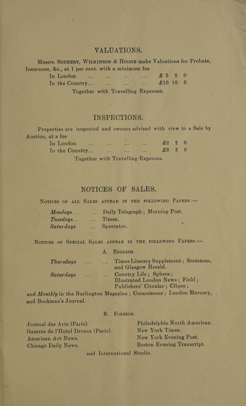 VALUATIONS. Messrs. SOTHEBY, WILKINSON &amp; HopGE make Valuations for Probate, Insurance, &amp;c., at 1 per cent. with a minimum fee In London 15 a“ Be sup £5) 59-0 In the Country... ae aE, ee £10 10 O Together with Travelling Expenses. INSPECTIONS. Properties are inspected and owners advised with view to a Sale by Auction, at a fee In London a as mp ih £2 .2 0 In the Country... ae Lose, 0 Together with Travelling Expenses. NOTICES OF SALES. Novices OF ALL SALES APPEAR IN THE FOLLOWING PAPERS :— Mondays ... ... Daily Telegraph ; Morning Post. Tuesdays... ..: Limes, Saturdays ... Spectator. Notices oF SPECIAL SALES APPEAR IN THE FOLLOWING PAPERS :— A. ENGLISH. Thursdays... _.. Times Literary Supplement ; Scotsman, and Glasgow Herald. Saturdays... ... Country Life; Sphere; Illustrated London News ; Field ; Publishers’ Circular ; Clique ; and Monthly in the Burlington Magazine ; Connoisseur ; London Mercury, aud Bookman’s Journal. B. ForeEIGgn. Journal des Arts (Paris), © © Be Philadelphia North American. Gazette de l’Hotel Drouot (Paris). New York ‘Times. American Art News. New York Evening Post. Chicago Daily News. Boston Evening Transcript. and International Studio.