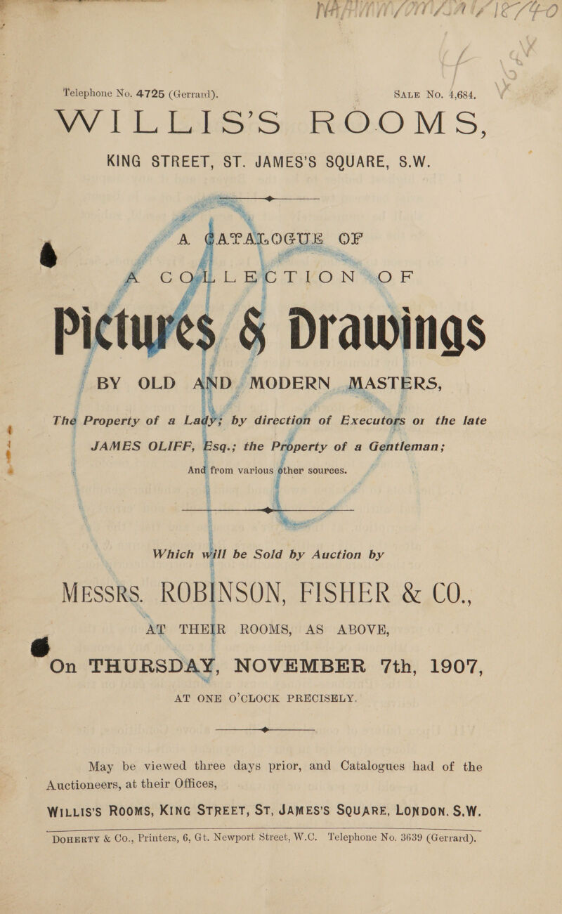 Oey 1 L bSy.RO0 M S, KING STREET, ST. JAMES’S SQUARE, S.W.   i ) \ er A. pe cea OF j 4 i  TION: OF Drawing BY OLD AND. MODERN MASTERS,  The Property of 4 Lady by direction of Executors or the late JAMES OLIFF, Esq; the Property of a Gentleman; And from various other sources. f -  Which vam be Soild by Auction by MESSRS ROBINSON, Broil Rg C), AT THEIR ROOMS, AS ABOVE, On THURSDAY, NOVEMBER ‘7th, 1907, AT ONE O’CLOCK PRECISELY.  May be viewed three days prior, and Catalogues had of the Auctioneers, at their Offices, WILLIS’S ROOMS, KING STREET, ST, JAMES’S SQUARE, LONDON. S.W.   “DouERTY &amp; Co., Printers, 6, Gt. Newport Street, W.C. Telephone No. 3639 (Gerrard).