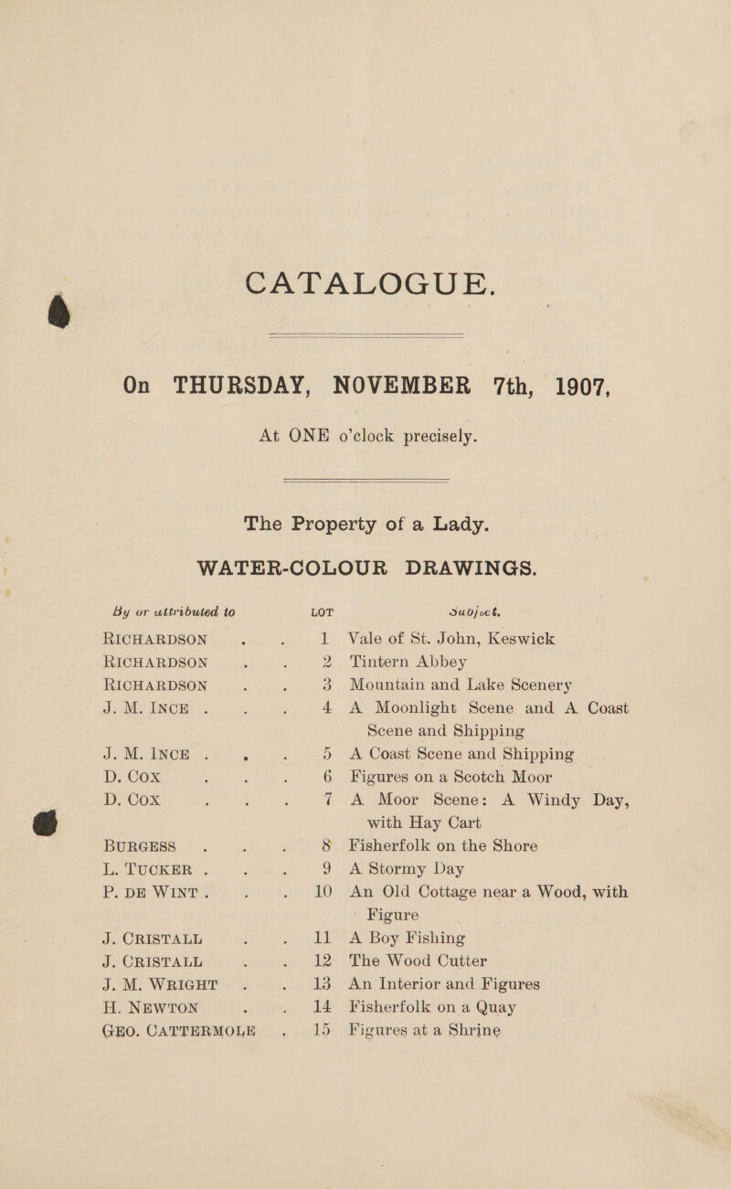CATALOGUE.   On THURSDAY, NOVEMBER 7th, 1907, At ONE o’clock precisely.   The Property of a Lady. WATER-COLOUR DRAWINGS. By or uttributed to LOT Oubjoct. RICHARDSON | 1 Vale of St. John, Keswick RICHARDSON 2 Tintern Abbey RICHARDSON ; : 3 Mountain and Lake Scenery J. M. INCE 4 A Moonlight Scene and A Coast Scene and Shipping J. M. INCE. ; 5 A Coast Scene and Shipping D. Cox : : : 6 Figures on a Scotch Moor D. Cox 7 A Moor Scene: A Windy Day, with Hay Cart BURGESS. ; 8 Fisherfolk on the Shore L. TUCKER . j : 9 A Stormy Day P. DE WINT . : . 10 An Old Cottage near a Wood, with Figure J. CRISTALL ; Jcche Ay Boy Nishimeg J. CRISTALL . . 12 The Wood Cutter J.M., WRIGHT.) .. . 13 An Interior and Figures H. NEWTON ; . 14 Fisherfolk on a Quay GEO. CATTERMOLE... lo Figures at a Shrine