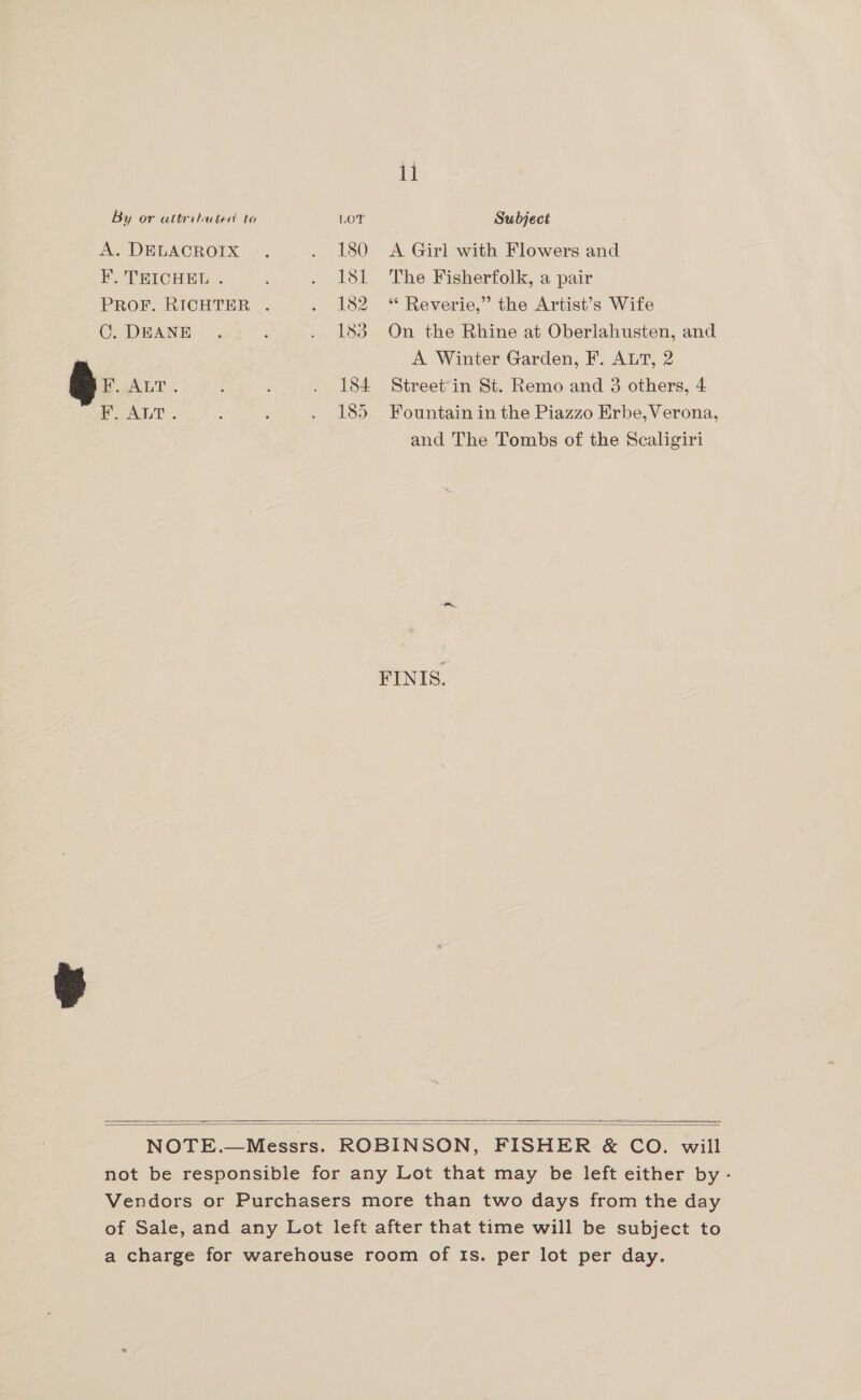 11 By or attributed to LOT Subject A. DELACROIX 7. . 180 A Girl with Flowers and ¥. TEICHEL . ' . 181 The Fisherfolk, a pair PROF. RICHTER . . 182 “ Reverie,” the Artist’s Wife CGC. DEANE . : . 183 On the Rhine at Oberlahusten, and A Winter Garden, F. ALT, 2 a BAL < 184 Streetin St. Remo and 3 others, 4 ALT . ; : . 185 Fountain in the Piazzo Erbe, Verona, and The Tombs of the Scaligiri FINIS.   not be responsible for any Lot that may be left either by - Vendors or Purchasers more than two days from the day of Sale, and any Lot left after that time will be subject to a charge for warehouse room of Is. per lot per day.