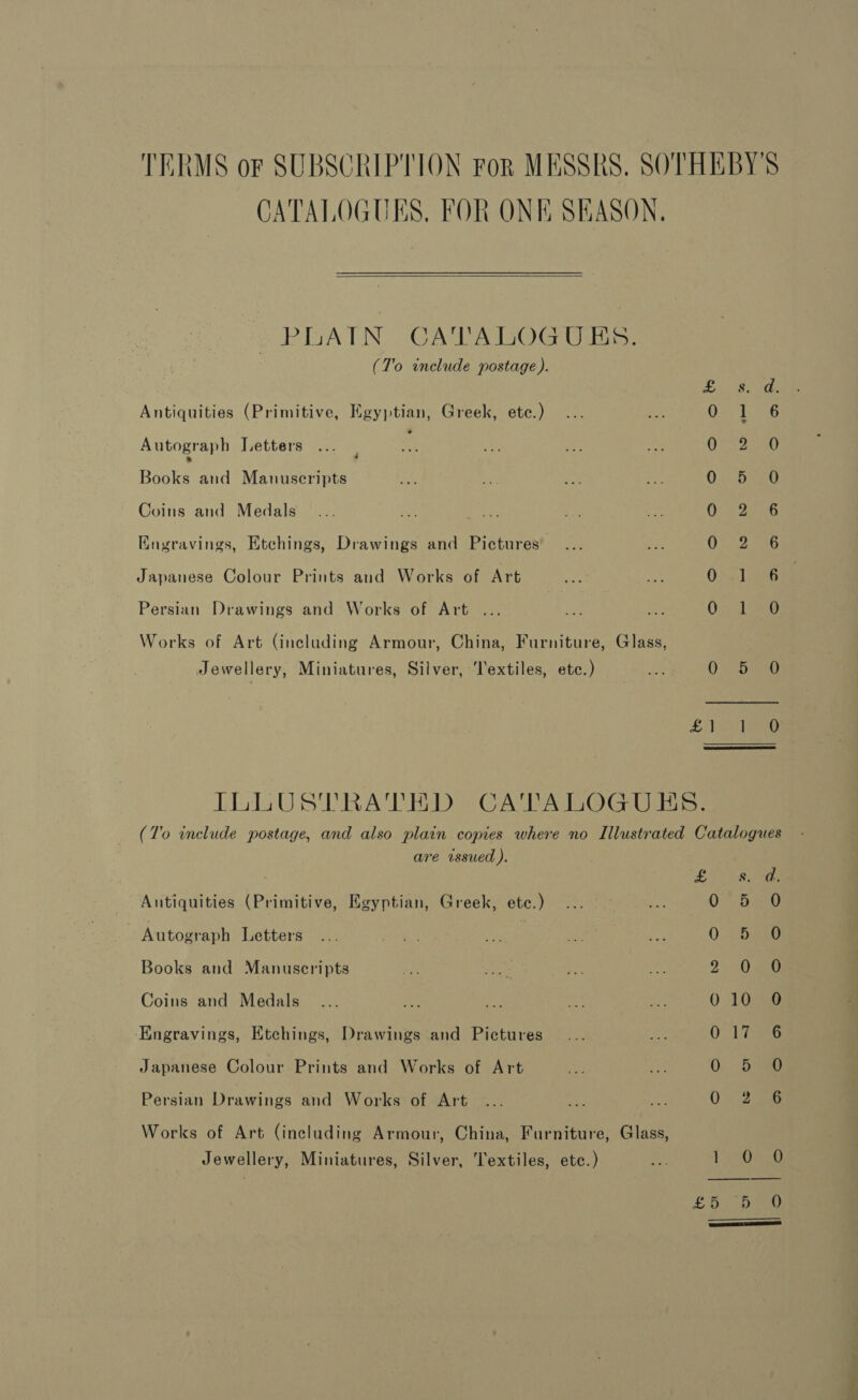 TERMS oF SUBSCRIPTION For MESSRS. SOTHEBY'S CATALOGUES, FOR ONE SEASON,  PLAIN CATALOGU Es: (To include postage). Oa Ancoon® Aye F Antiquities (Primitive, Egyptian, Greek, etc.) 0 1 Autograph Letters OR 2 Beate and Manuscripts 0558 Coins and Medals Ora Kngravings, Etchings, Drawings and Pictures OGia Japanese Colour Prints and Works of Art Orel Persian Drawings and Works of Art ... On 4 Works of Art (including Armour, China, Furniture, Glass, Jewellery, Miniatures, Silver, Textiles, etc.) 0 <haee LA eee ILLUSTRATED CATALOGUES. (7'o include postage, and also plain copies where no Illustrated Catalogues are issued ). Be Antiquities (Primitive, Egyptian, Greek, ete.) Autograph Letters | Books and Manuscripts Coins and Medals ‘Engravings, Etchings, Drawings and Pictures Japanese Colour Prints and Works of Art Se Se ee abo Om OO et SS, Coa Se Oo os or OO CO Persian Drawings and Works of Art Works of Art (including Armour, China, Furniture, Glass, Jewellery, Miniatures, Silver, Textiles, ete.) ee ia