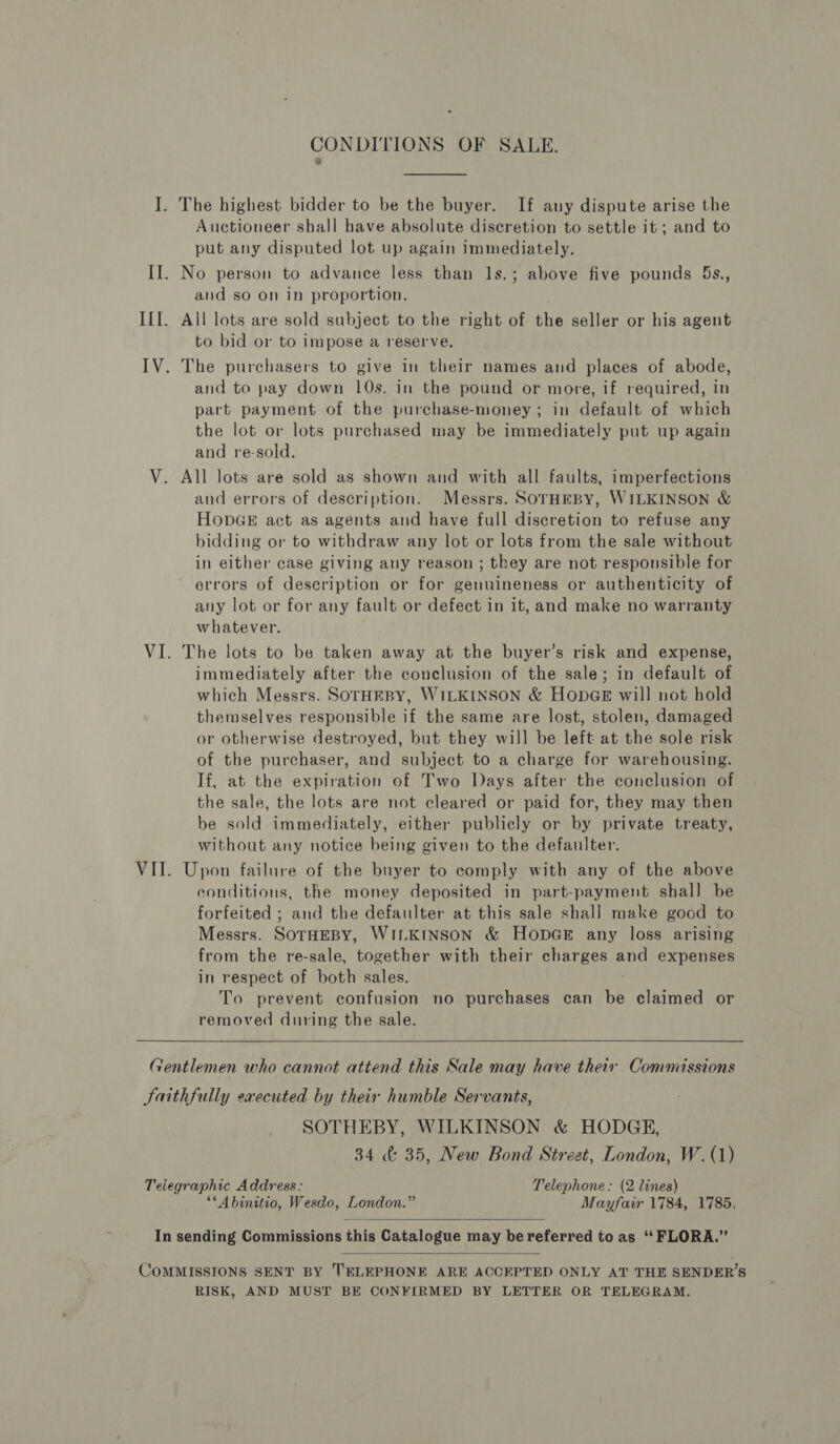I. The highest bidder to be the buyer. If any dispute arise the Auctioneer shall have absolute discretion to settle it ; and to put any disputed lot up again immediately. II. No person to advance less than 1s.; above five pounds 5Bs., and so on in proportion. III. All lots are sold subject to the right of the seller or his agent to bid or to impose a reserve. IV. The purchasers to give in their names and places of abode, and to pay down 10s. in the pound or more, if required, in part payment of the purchase-money; in default of which the lot or lots purchased may be immediately put up again and re-sold. V. All lots are sold as shown and with all faults, imperfections and errors of description. Messrs. SOrTHEBY, WILKINSON &amp; HODGE act as agents and have full discretion to refuse any bidding or to withdraw any lot or lots from the sale without in either case giving any reason ; they are not responsible for errors of description or for genuineness or authenticity of any lot or for any fault or defect in it, and make no warranty whatever. VI. The lots to be taken away at the buyer’s risk and expense, immediately after the conclusion of the sale; in default of which Messrs. SOTHEBY, WILKINSON &amp; HopGE will not hold themselves responsible if the same are lost, stolen, damaged or otherwise destroyed, but they will be left at the sole risk of the purchaser, and subject to a charge for warehousing. If, at the expiration of Two Days after the conclusion of the sale, the lots are not cleared or paid for, they may then be sold immediately, either publicly or by private treaty, without any notice being given to the defaulter. VII. Upon failure of the buyer to comply with any of the above conditions, the money deposited in part-payment shall be forfeited ; and the defaulter at this sale shall make good to Messrs. SOTHEBY, WILKINSON &amp; HopGE any loss arising from the re-sale, together with their charges and expenses in respect of both sales. To prevent confusion no purchases can bb claimed or removed during the sale.  Gentlemen who cannot attend this Sale may have their Commissions Saithfully executed by their humble Servants, SOTHEBY, WILKINSON &amp; HODGE, 34 &amp; 35, New Bond Street, London, W. (1) Telegraphic Address: Telephone: (2 lines) ‘*Abinitio, Wesdo, London.” Mayfair 1784, 1785,  In sending Commissions this Catalogue may be referred to as ‘“‘ FLORA.”  CoMMISSIONS SENT BY TELEPHONE ARE ACCEPTED ONLY AT THE SENDER’S RISK, AND MUST BE CONFIRMED BY LETTER OR TELEGRAM.