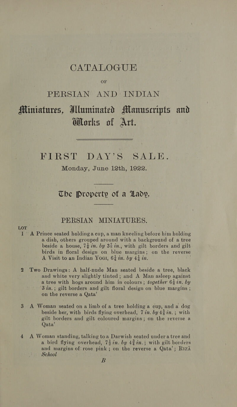 OF PERSIAN AND INDIAN Miniatures, Illuminated Maunseripts and orks of Art. ae be DALY Sis An b Bi, Monday, June 12th, 1922.  Che Property of a Daoy. PERSIAN MINIATURES. LOT 1 A Prince seated holding a cup, a man kneeling before him holding a dish, others grouped around with a background of a tree beside a house, 74 in. by 3% in., with gilt borders and gilt birds in floral design on filee Moree: on the reverse A Visit to an Indian Yoo, 647%. by 44 in. | 2 Two Drawings: A peitnnie Man seated beside a tree, black and white very slightly tinted; and A Man asleep against a tree with hogs around him in colours ; together 64in. by 3in.; gilt borders and gilt floral design on blue margins ; on the reverse a Qata’ 3 A Woman seated on a limb of a tree holding a cup, and a dog beside her, with birds flying overhead, 7 in. by 4in. ; with gilt borders and gilt coloured margins; on the reverse a Qata’ 4 A Woman standing, talking toa Darwish seated under a tree and a bird flying overhead, 74 in. by 4¢in.; with gilt borders and margins of rose sinks ; on the reverse a Qata’; Riza School | B