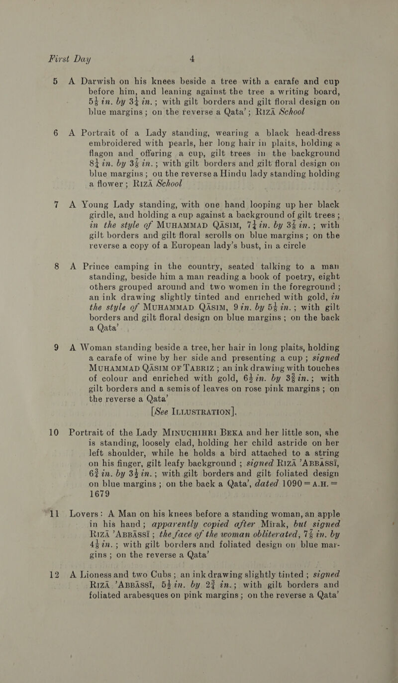 11 before him, and leaning against the tree a writing board, 5tin. by 34 in.; with gilt borders and gilt floral design on blue margins; on the reverse a Qata’; R1zA School embroidered with pearls, her long hair in plaits, holding a flagon and offering a cup, gilt trees in the background Stin. by 3§ in.; with gilt borders and gilt floral design on blue margins; ou the reverse a Hindu lady standing holding a flower; R1zA School girdle, and holding a cup against a background of gilt trees ; in the style of MUHAMMAD QASIM, 74in. by 3$in.; with gilt borders and gilt floral scrolls on blue margins; on the reverse a copy of a European lady’s bust, in a circle standing, beside him a man reading a book of poetry, eight others grouped around and two women in the foreground ; an ink drawing slightly tinted and enriched with gold, 77 the style of MUHAMMAD QASIM, 9in. by 5¢in.; with gilt borders and gilt floral design on blue margins; on the back a Qata’ a carafe of wine by her side and presenting a cup; signed MUHAMMAD QASIM OF TABRIZ ; an ink drawing with touches of colour and enriched with gold, 63in. by 32%in.; with gilt borders and a semis of leaves on rose pink margins; on the reverse a Qata’ [See ILLUSTRATION]. is standing, loosely clad, holding her child astride on her left shoulder, while he holds a bird attached to a string on his finger, gilt leafy background ; segned RizA ’ABBASSI, 62in. by 34in.; with gilt borders and gilt foliated design on blue margins ; on the back a Qata’, dated 1090=A.H. = 1679 in his hand; apparently copied after Mirak, but signed RizA ’ABBASSI ; the face of the woman obliterated, 7% in. by 4¢in.; with gilt borders and foliated design on blue mar- gins ; on the reverse a Qata’ Riza ’ABBASSI, 5372n. by 2% in.; with gilt borders and foliated arabesques on pink margins; on the reverse a Qata’