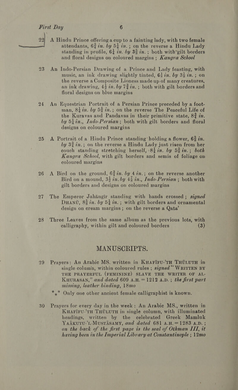 22 24 25 26 28 30 A Hindu Prince offering a cup to a fainting lady, with two female attendants, 67n. by 54 in. ; on the reverse a Hindu Lady standing in profile, 64 in. by 33 in. ; both with’gilt borders and floral designs on coloured margins ; Kangra School An Indo-Persian Drawing of a Prince and Lady feasting, with musi¢, an ink drawing slightly tinted, 6 in. by 3$ in. ; on the reverse a Composite Lioness made up of many creatures, an ink drawing, 44 in. by T72in. ; both with gilt borders and floral designs on blue margins An Equestrian Portrait of a Persian Prince preceded by a foot- man, 8tin. by 5 7n.; on the reverse The Peaceful Life of the Kuravas and Pandavas in their primitive state, 8? 7n. by 5iin., Indo-Persian; both with gilt borders and floral designs on coloured margins A Portrait of a Hindu Prince standing’ holding a flower, 6% in. by 3%in.; on the reverse a Hindu Lady just risen from her couch standing stretching herself, 8iin. by 58in.; both Kangra School, with gilt borders and semis of foliage on coloured margins A Bird on the ground, 6#in. by 4in.; on the reverse another Bird on a mound, 34 in. by 4% in., Indo-Persian ; both with gilt borders and designs on coloured margins The Emperor Jahangir standing with hands crossed; signed DHANT, 8gin. by 54 in. ; with gilt borders and ornamental design on cream margins; on the reverse a Qata’ Three Leaves from the same album as the previous lots, with calligraphy, within gilt and coloured borders (3) MANUSCRIPTS. Prayers: An Arabic MS. written in KHAFIFrU-’TH THULUTH in single column, within coloured rules ; signed ‘‘ WRITTEN BY THE PRAYERFUL (FEMININE) SLAVE THE WRITER OF ATL.- KHURASAN,” and dated 609 A.H.=1212 A.D. ; the first part missing, leather binding, 18mo *,* Only one other ancient female calligraphist is known. Prayers for every day in the week: An Arabic MS., written in KHAFIFU-TH THULUTH in single column, with illuminated headings, written by the celebrated Greek Mamluk YAAKUTU-’L-MUSTASAMY, and dated 681 A.H.=1283 A.D. ; on the back of the first page is the seal of Othman ITI, tt having been in the Imperial Library at Constantinople ; 12mo
