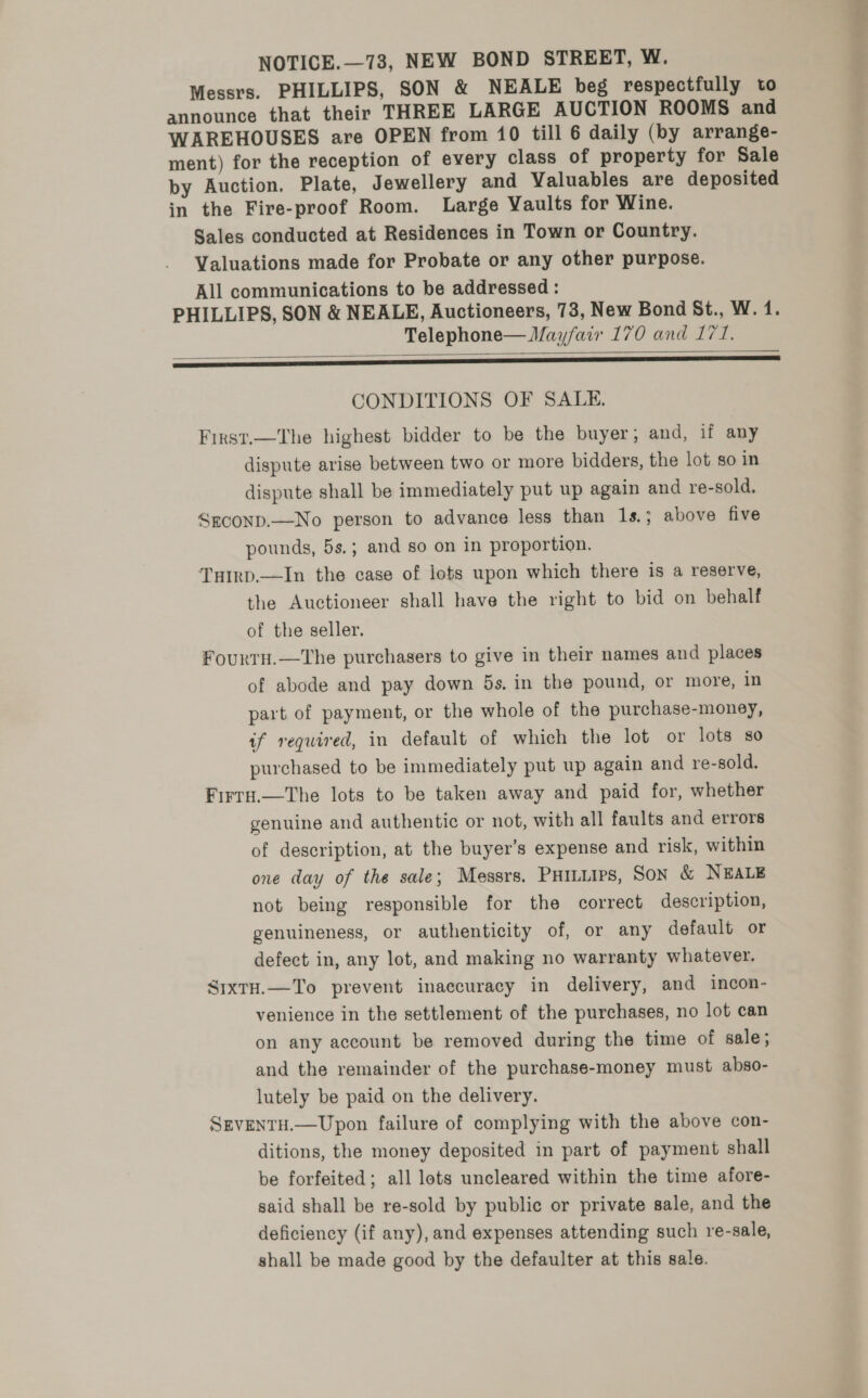 Messrs. PHILLIPS, SON &amp; NEALE beg respectfully to announce that their THREE LARGE AUCTION ROOMS and WAREHOUSES are OPEN from 10 till 6 daily (by arrange- ment) for the reception of every class of property for Sale by Auction. Plate, Jewellery and Valuables are deposited in the Fire-proof Room. Large Vaults for Wine. Sales conducted at Residences in Town or Country. Valuations made for Probate or any other purpose. All communications to be addressed : PHILLIPS, SON &amp; NEALE, Auctioneers, 73, New Bond St., W. 14. Telephone— Mayfair 170 and 171. ae  CONDITIONS OF SALE. First.—The highest bidder to be the buyer; and, if any dispute arise between two or more bidders, the lot so in dispute shall be immediately put up again and re-sold. Seconp.—No person to advance less than 1s.; above five pounds, 5s.; and so on in proportion. Tuirp.—In the case of lots upon which there is a reserve, the Auctioneer shall have the right to bid on behalf of the seller. FourtH.—The purchasers to give in their names and places of abode and pay down 5s. in the pound, or more, in part of payment, or the whole of the purchase-money, if required, in default of which the lot or lots 80 purchased to be immediately put up again and re-sold. Firra,.—The lots to be taken away and paid for, whether genuine and authentic or not, with all faults and errors of description, at the buyer’s expense and risk, within one day of the sale; Messrs. Puituirs, Son &amp; NEALE not being responsible for the correct description, genuineness, or authenticity of, or any default or defect in, any lot, and making no warranty whatever. SixtH.—To prevent inaccuracy in delivery, and incon- venience in the settlement of the purchases, no lot can on any account be removed during the time of sale; and the remainder of the purchase-money must abso- lutely be paid on the delivery. SEVENTH.—Upon failure of complying with the above con- ditions, the money deposited in part of payment shall be forfeited; all lots uncleared within the time afore- said shall be re-sold by public or private sale, and the deficiency (if any), and expenses attending such re-sale, shall be made good by the defaulter at this sale.