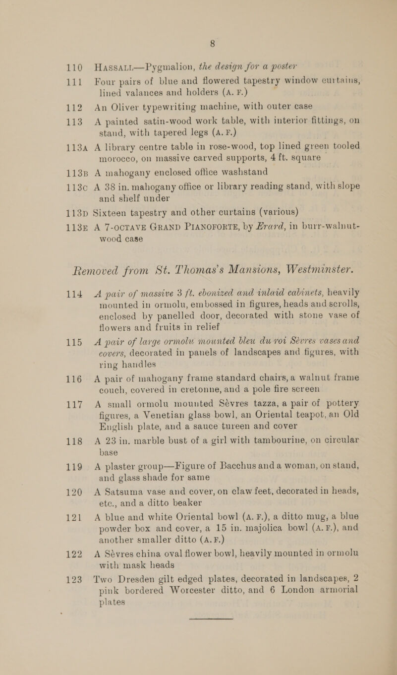 110 Hassatt—Pygmalion, the design for a poster 111 Four pairs of blue and flowered tapestry window curtains, lined valances and holders (A. F.) 112 An Oliver typewriting machine, with outer case 113 A painted satin-wood work table, with interior fittings, on staud, with tapered legs (A. F.) 113a A library centre table in rose-wood, top lined green tooled morocco, on massive carved supports, 4 ft. square 1138 A mahogany enclosed office washstand 113c A 38 in. mahogany office or library reading stand, with slope and shelf under 113p Sixteen tapestry and other curtains (various) 113k A 7-OCTAVE GRAND PIANOFORTE, by H#rard, in burr-walnut- wood case Removed from St. Thomas's Mansions, Westminster. 114 A pair of massive 3 ft. ebonized and inlaid cabinets, heavily mounted in ormolu, embossed in figures, heads and scrolls, enclosed by panelled door, decorated with stone vase of flowers and fruits in relief 115 A pair of large ormolu mounted bleu du rot Sevres vases and covers, decorated in panels of landscapes and figures, with ring handles 116 A pair of mahogany frame standard chairs, a walnut frame couch, covered in cretonne, and a pole fire screen 117 A small ormolu mounted Sevres tazza, a pair of pottery figures, a Venetian glass bow], an Oriental teapot, an Old English plate, and a sauce tureen and cover 118 A 23in. marble bust of a girl with tambourine, on circular base 119 A plaster group—Figure of Bacchus and a woman, on stand, and glass shade for same 120 <A Satsuma vase and cover, on claw feet, decorated in heads, etc., and a ditto beaker 121 A blue and white Oriental bowl (4. F.), a ditto mug, a blue powder box and cover, a 15 in. majolica bowl (A.F.), and another smaller ditto (A.F.) 122 A Sévres china oval flower bow], heavily mounted in ormolu with mask heads 123 Two Dresden gilt edged plates, decorated in landscapes, 2 pink bordered Worcester ditto, and 6 London armorial plates