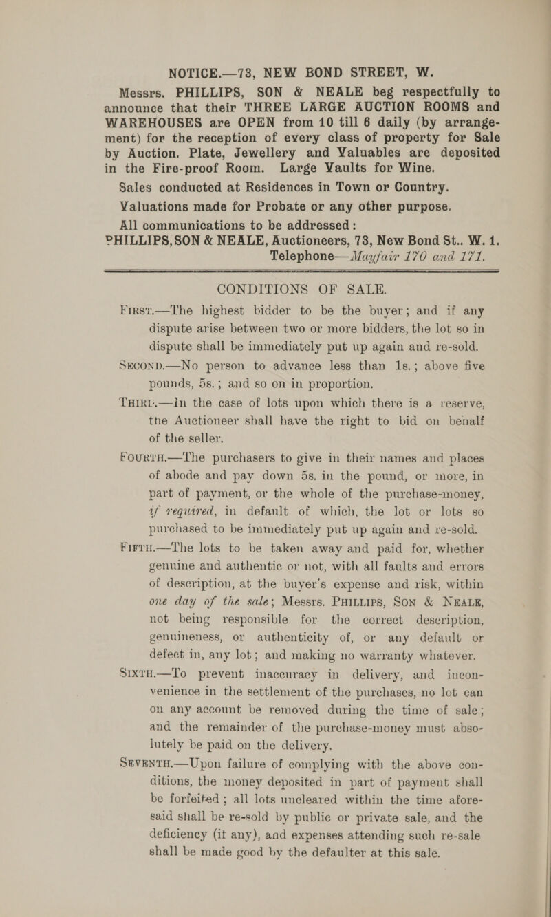 NOTICE.—73, NEW BOND STREET, W. Messrs. PHILLIPS, SON &amp; NEALE beg respectfully to announce that their THREE LARGE AUCTION ROOMS and WAREHOUSES are OPEN from 10 till 6 daily (by arrange- ment) for the reception of every class of property for Sale by Auction. Plate, Jewellery and Yaluables are deposited in the Fire-proof Room. Large Vaults for Wine. Sales conducted at Residences in Town or Country. Valuations made for Probate or any other purpose. All communications to be addressed : PHILLIPS,SON &amp; NEALE, Auctioneers, 73, New Bond St.. W. 1. Telephone— Mayfair 170 and 171.   CONDITIONS OF SALE. First.—The highest bidder to be the buyer; and if any dispute arise between two or more bidders, the lot so in dispute shall be immediately put up again and re-sold. SECOND.—No person to advance less than 1s.; above five pounds, 5s.; and so on in proportion. THIRT.—Iin the case of lots upon which there is a reserve, the Auctioneer shall have the right to bid on benalf of the seller. FourTH.—The purchasers to give in their names and places of abode and pay down 5s. in the pound, or more, in part of payment, or the whole of the purchase-money, if required, 1n default of which, the lot or lots so purchased to be immediately put up again and re-sold. FirtH.—The lots to be taken away and paid for, whether genuine and authentic or not, with all faults aud errors of description, at the buyer’s expense and risk, within one day of the sale; Messrs. PHILLIPS, SON &amp; NEALE, not being responsible for the correct description, genuineness, or authenticity of, or any default or defect in, any lot; and making no warranty whatever. SixtH.—To prevent inaccuracy in delivery, and incon- venience in the settlement of the purchases, no lot can on any account be removed during the time of sale; and the remainder of the purchase-money must abso- lutely be paid on the delivery. SEVENTH.— Upon failure of complying with the above con- ditions, the money deposited in part of payment shall be forfeited ; all lots uncleared within the time afore- said shall be re-sold by public or private sale, and the deficiency (it any), aad expenses attending such re-sale shall be made good by the defaulter at this sale.