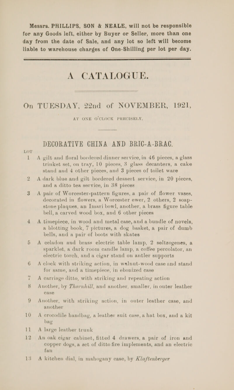 Messrs. PHILLIPS, SON &amp; NEALE, will not be responsible for any Goods left, either by Buyer or Seller, more than one day from the date of Sale, and any lot so left will become liable to warehouse charges of One-Shilling per lot per day.   A CATALOGUE.   On TUESDAY, 22nd of NOVEMBER, 1921, Ai’ ONE O'CLOCK PRECISELY. DECORATIVE CHINA AND BRIC-A-BRAC. 1 A gilt and floral bordered dinner service, in 46 pieces, a glass trinket set, on tray, 10 pieces, 3 glass decanters, a cake stand and 4 other pieces, and 3 pieces of toilet ware 2 A dark blue and gilt bordered dessert service, in 20 pieces, and a ditto tea service, in 38 pieces 3 A pair of Worcester-pattern figures, a pair of flower vases, decorated in flowers, a Worcester ewer, 2 others, 2 soap- stone plaques, an Imari bow], another, a brass figure table bell, a carved wood box, and 6 other pieces 4 A timepiece, in wood and metal case, and a bundle of novels, a blotting book, 7 pictures, a dog basket, a pair of dumb bells, and a pair of boots with skates 5 A celadon and brass electric table lamp, 2 seltzogenes, a sparklet, a dark room candle lamp, a coffee percolator, an electric torch, and a cigar stand on antler supports 6 <A clock with striking action, in walnut-wood case and stand for same, and a timepiece, in ebonized case 7 A carriage ditto, with striking and repeating action Another, by Thornhill, and another, smaller, in outer leather case 9 Another, with striking action, in outer leather case, and another 10 A crocodile handbag, a leather suit case, a hat box, and a kit bag 11 A large leather trunk 12 An oak cigar cabinet, fitted 4 drawers, a pair of iron and copper dogs, a set of ditto fire implements, and an electric fan