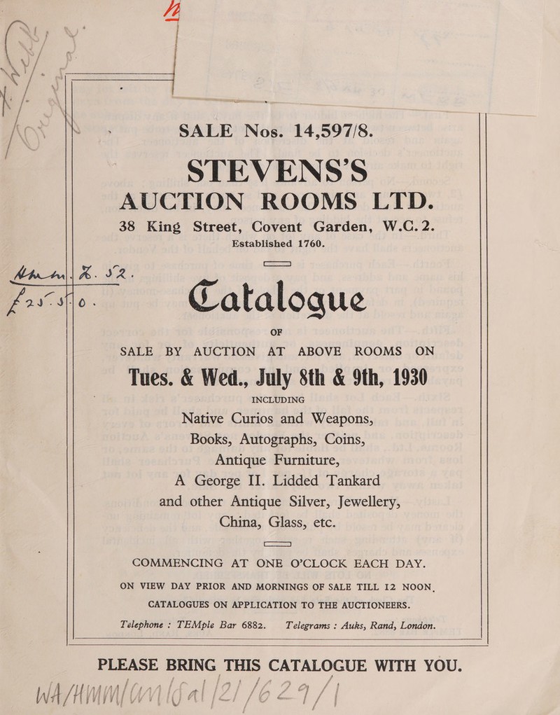 J - if ¢ es * ey S ia BY Seo SALE Nos. 14,597/8. STEVENSS AUCTION ROOMS LTD. 38 King Street, Covent Garden, W.C. 2. Established 1760. Atul | a 52. Catalogue SALE BY AUCTION AT ABOVE ROOMS ON Tues. &amp; Wed., July 8th &amp; 9th, 1930 INCLUDING Native Curios and Weapons, Books, Autographs, Coins, Antique Furniture, A George II. Lidded Tankard and other Antique Silver, Jewellery, China, Glass, etc. [sae COMMENCING AT ONE O’CLOCK EACH DAY. ON VIEW DAY PRIOR AND MORNINGS OF SALE TILL 12 NOON, CATALOGUES ON APPLICATION TO THE AUCTIONEERS. Telephone : TEMpile Bar 6882. Telegrams : Auks, Rand, London.    eee Sea THIS ay ae WITH YOU. f
