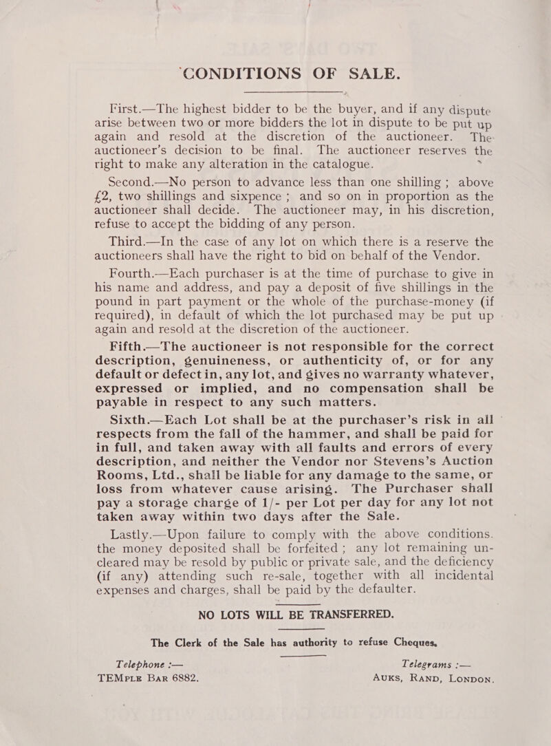 ‘CONDITIONS OF SALE. I'irst.—The highest bidder to be the buyer, and if any dispute arise between two or more bidders the lot in dispute to be put up again and resold at the discretion of the auctioneer. The auctioneer’s decision to be final. The auctioneer reserves the tight to make any alteration in the catalogue. ? Second.—No person to advance less than one shilling ; above £2, two shillings and sixpence ; and so on in proportion as the auctioneer shall decide. The auctioneer may, in his discretion, refuse to accept the bidding of any person. Third.—In the case of any lot on which there is a reserve the auctioneers shall have the right to bid on behalf of the Vendor. Fourth.—Each purchaser is at the time of purchase to give in his name and address, and pay a deposit of five shillings in the pound in part payment or the whole of the purchase-money (if required), in default of which the lot purchased may be put up again and resold at the discretion of the auctioneer. Fifth.— The auctioneer is not responsible for the correct description, genuineness, or authenticity of, or for any default or defect in, any lot, and gives no warranty whatever, expressed or implied, and no compensation shall be payable in respect to any such matters. Sixth.—Each Lot shall be at the purchaser’s risk in all © respects from the fall of the hammer, and shall be paid for in full, and taken away with all faults and errors of every description, and neither the Vendor nor Stevens’s Auction Rooms, Ltd., shall be liable for any damage to the same, or loss from whatever cause arising. The Purchaser shall pay a storage charge of 1/- per Lot per day for any lot not taken away within two days after the Sale. Lastly.—Upon failure to comply with the above conditions. the money deposited shall be forfeited ; any lot remaining un- cleared may be resold by public or private sale, and the deficiency (if any) attending such re-sale, together with all incidental expenses and charges, shall be paid by the defaulter. NO LOTS WILL BE TRANSFERRED. The Clerk of the Sale has authority to refuse Cheques, Telephone :— Telegrams :— TEMp te Bar 6882. AUKS, RAND, Lonpon.