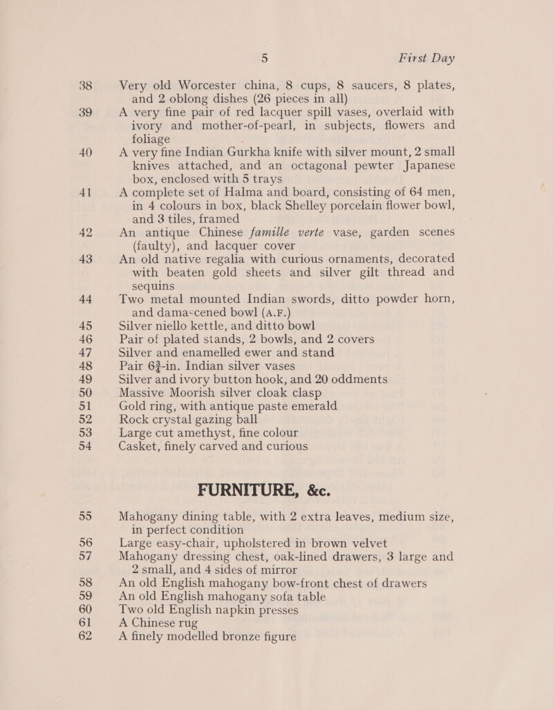 38 39 40 4] 42 43 44 45 46 47 48 49 50 51 52 53 54 55 56 57 58 o9 60 61 62 5 First Day Very old Worcester china, 8 cups, 8 saucers, 8 plates, and 2 oblong dishes (26 pieces in all) A very fine pair of red lacquer spill vases, overlaid with ivory and mother-of-pearl, in subjects, flowers and foliage : A very fine Indian Gurkha knife with silver mount, 2 small knives attached, and an octagonal pewter Japanese box, enclosed with 5 trays A complete set of Halma and board, consisting of 64 men, in 4 colours in box, black Shelley porcelain flower bowl, and 3 tiles, framed An antique Chinese famille verte vase, garden scenes (faulty), and lacquer cover An old native regalia with curious ornaments, decorated with beaten gold sheets and silver gilt thread and sequins Two metal mounted Indian swords, ditto powder horn, and dama«cened bow] (A.F.) Silver niello kettle, and ditto bowl Pair of plated stands, 2 bowls, and 2 covers Silver and enamelled ewer and stand Pair 62-in. Indian silver vases Silver and ivory button hook, and 20 oddments Massive Moorish silver cloak clasp Gold ring, with antique paste emerald Rock crystal gazing ball Large cut amethyst, fine colour Casket, finely carved and curious FURNITURE, &amp;c. Mahogany dining table, with 2 extra leaves, medium size, in perfect condition Large easy-chair, upholstered in brown velvet Mahogany dressing chest, oak-lined drawers, 3 large and 2 small, and 4 sides of mirror An old English mahogany bow-front chest of drawers An old English mahogany sofa table Two old English napkin presses A Chinese rug A finely modelled bronze figure
