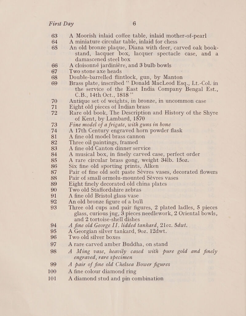 63 64 65 66 67 68 69 70 fp 72 73 74 81 82 83 84 85 86 87 88 89 90 aM 92 93 94 95 96 97 98 99 100 101 A Moorish inlaid coffee table, inlaid mother-of-pearl A miniature circular table, inlaid for chess An old bronze plaque, Diana with deer, carved oak book- stand, lacquer box, lacquer spectacle case, and a damascened steel box A cloisonné jardiniére, and 3 bulb bowls Two stone axe heads Double-barrelled flintlock, gun, by Manton Brass plate, inscribed “ Donald MacLeod Esq., Lt.-Col. in the service of the East India Company Bengal Est., CeBu 4th Cet, 1818~ Antique set of weights, in bronze, in uncommon case Eight old pieces of Indian brass Rare old book, The Description and History of the Shyre of Kent, by Lambard, 1570 Fine model of a frigate, with guns in bone A 17th Century engraved horn powder flask A fine old model brass cannon Three oil paintings, framed A fine old Canton dinner service A musical box, in finely carved case, perfect order A rare circular brass gong, weight 34lb. 15oz. Six fine old sporting prints, Alken Pair of fine old soft paste Sévres vases, decorated flowers Pair of small ormolu-mounted Sévres vases Eight finely decorated old china plates Two old Staffordshire zebras A fine old Bristol glass vase An old bronze figure of a bull Three old cups and pair figures, 2 plated ladles, 5 pieces glass, curious jug, 3 pieces needlework, 2 Oriental bowls, and 2 tortoise-shell dishes A fine old George II. lidded tankard, 21oz. 5dut. A Georgian silver tankard, 9oz. 12dwt. Two old silver boxes A rare carved amber Buddha, on stand A Ming vase, heavily cased with pure gold and finely engraved, rare specimen A pair of fine old Chelsea Bower figures A fine colour diamond ring A diamond stud and pin combination