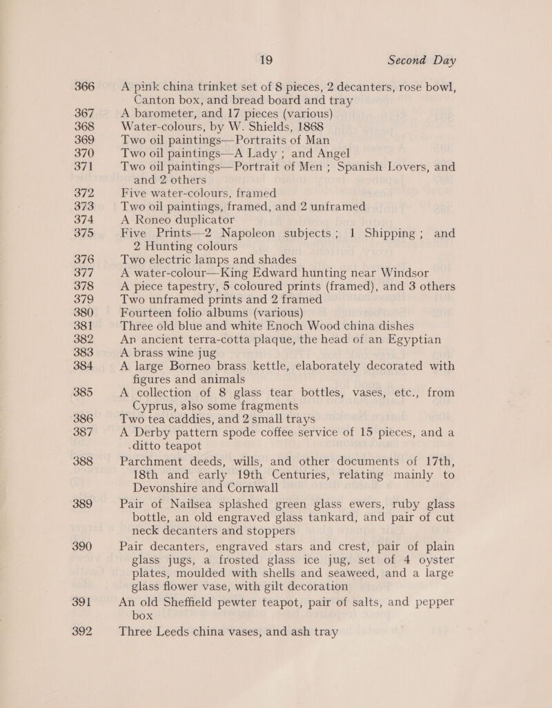 366 367 368 369 370 371 372 373 374 375 376 377 378 379 380 381 382 383 384 385 386 387 388 389 390 391 392 19 Second Day A pink china trinket set of 8 pieces, 2 decanters, rose bowl, Canton box, and bread board and tray A barometer, and 17 pieces (various) Water-colours, by W. Shields, 1868 Two oil paintings—Portraits of Man Two oil paintings—A Lady ; and Angel Two oil paintings—Portrait of Men ; Spanish Lovers, and and 2 others Five water-colours, framed Two oil paintings, framed, and 2 unframed A Roneo duplicator Five Prints—2 Napoleon subjects; 1 Shipping; and 2 Hunting colours Two electric lamps and shades A water-colour—King Edward hunting near Windsor A piece tapestry, 5 coloured prints (framed), and 3 others Two unframed prints and 2 framed Fourteen folio albums (various) Three old blue and white Enoch Wood sain dishes An ancient terra-cotta plaque, the head of an Egyptian A brass wine jug A large Borneo brass kettle, elaborately decorated with figures and animals A collection of 8 glass tear bottles, vases, etc., from Cyprus, also some fragments Two tea caddies, and 2 small trays A Derby pattern spode coffee service of 15 pieces, and a ditto teapot Parchment deeds, wills, and other documents of 17th, 18th and early 19th Centuries, relating mainly to Devonshire and Cornwall | Pair of Nailsea splashed green glass ewers, ruby glass bottle, an old engraved glass tankard, and pair of cut neck decanters and stoppers Pair decanters, engraved stars and crest, pair of plain glass jugs, a frosted glass ice jug, set of 4 oyster plates, moulded with shells and seaweed, and a large glass flower vase, with gilt decoration An old Sheffield pewter teapot, pair of salts, and pepper box Three Leeds china vases, and ash tray