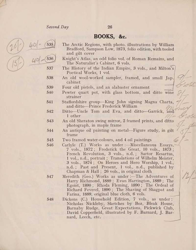 /)\ f / ka f) 535, Cad Fe 537 538 539 540 541 542 548 544 545 546 547 548 BOOKS, &amp;c. The Arctic Regions, with photo. illustrations by William Bradford, Sampson Low, 1873, folio edition, with tooled and gilt cover Knight’s Atlas, an odd folio vol. of Roman Remains, and The Naturalist’s Cabinet, 6 vols. a The History of the Indian Empire, 3 vols., and ey Poetical Works, 1 vol. An old wool-worked sampler, framed, and small Jap iP cabinet f Four old pistols, and an alabaster ornament strainer Staffordshire group—King John signing Magna Charta, ef, and ditto—Prince Frederick William / An old Sheraton swing mirror, 2 framed prints, and ditto photograph, in maple frame An antique oil painting on metal—Figure study, in gilt | frame a: Two framed water-colours, and 4 oil paintings fe Carlyle (T.) Works as under :—Miscellaneous Essays,~ 7 vols., 1872; Frederick the Great, 10 vols., 1873 ; French Revolution, 3 vols., n.d.; Sartor Resartus, 1 vol., n.d., portrait ; Translations of Wilhelm Meister, 3 vols., 1874; On Heroes and Hero Worship, 1 vol., n.d.; Past and Present, 1 vol., n.d., published by Chapman &amp; Hall; 26 vols., in original cloth Meredith (Geo.) Works as under:—The Adventures of | Harry Richmond, 1889 ; Evan Harrington, 1889; The | Egoist, 1890; Rhoda Fleming, 1890; The Ordeal of | Richard Feverel, 1890; The Shaving of Shagpat and /| Farina, 1889, original blue cloth, 6 vols. ‘Po Dickens (C.) Household Edition, 7 vols., as under: | Nicholas Nickleby, Sketches by Boz, Bleak House, Barnaby Rudge, Great Expectations, Pickwick Club, David Copperfield, illustrated by F. Barnard, J. Bar- nard,, Leech, ‘etc: