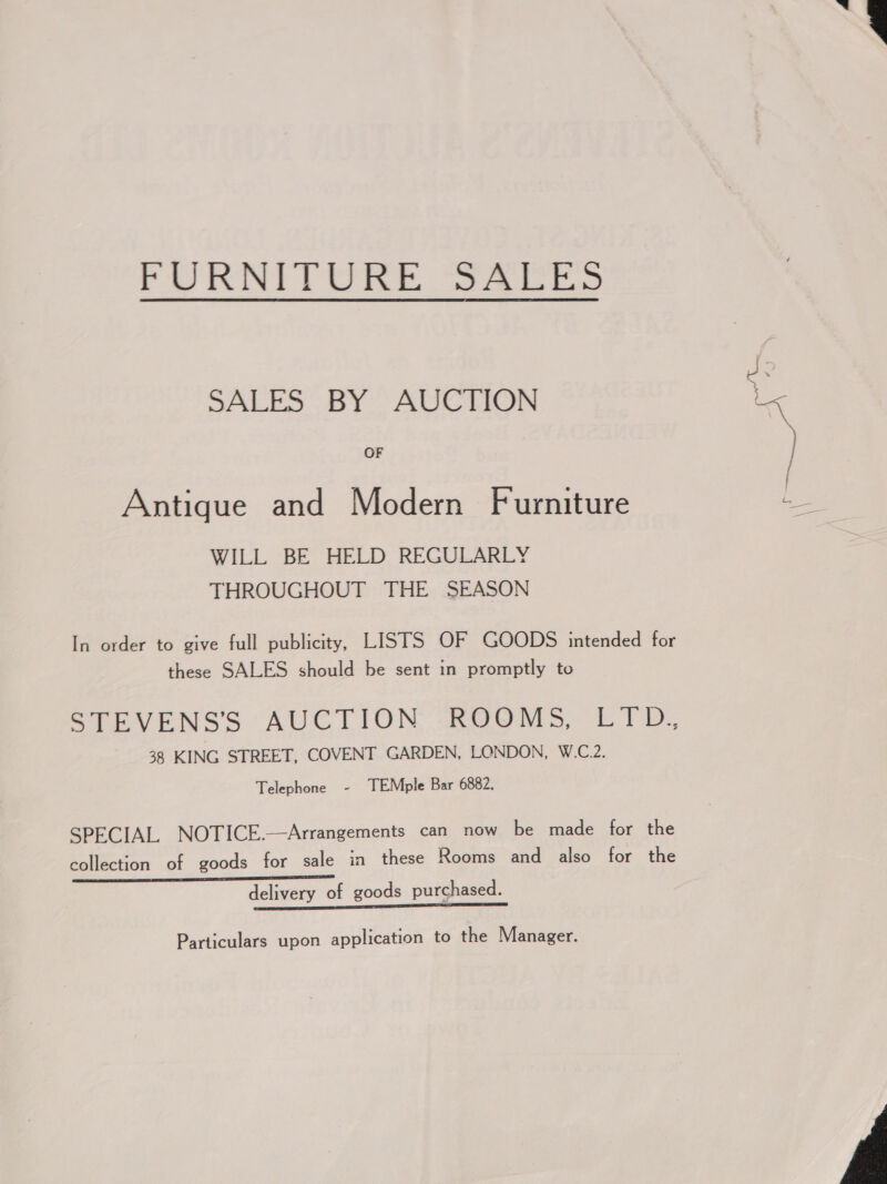  FURNITURE “SA 0E5 OF oie SALES BY AUCTION lx Antique and Modern Furniture aS WILL BE HELD REGULARLY THROUGHOUT THE SEASON In order to give full publicity, LISTS OF GOODS intended for these SALES should be sent in promptly to STEVENS'S AUCTION -ROOMS, LID, 38 KING STREET, COVENT GARDEN, LONDON, W.C.2. Telephone - TEMple Bar 6882. SPECIAL NOTICE.—Arrangements can now be made for the collection of goods for sale in these Rooms and also for the delivery of goods purchased. ————————— ne Particulars upon application to the Manager. 