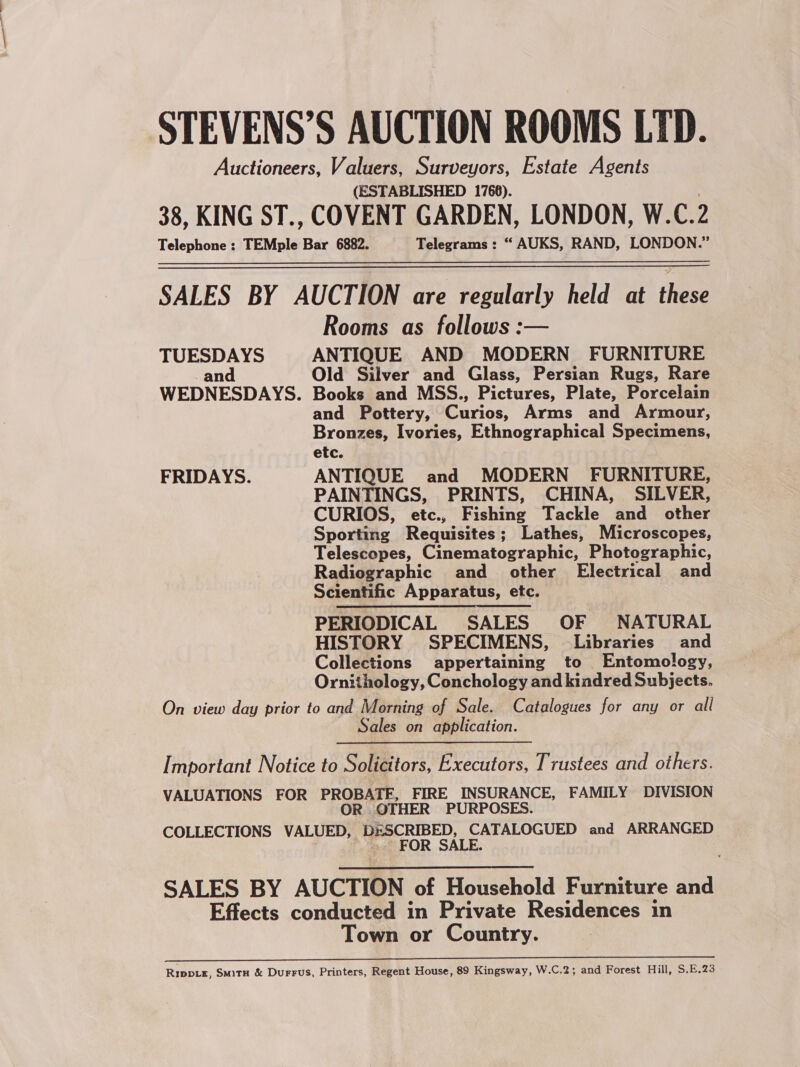 STEVENS’S AUCTION ROOMS LTD. Auctioneers, Valuers, Surveyors, Estate Agents (ESTABLISHED 1766). 38, KING ST., COVENT GARDEN, LONDON, W.C. 2 Telephone : TEMple Bar 6882. Telegrams : “ AUKS, RAND, LONDON.” SALES BY AUCTION are regularly held at these Rooms as follows :— TUESDAYS ANTIQUE AND MODERN FURNITURE -and Old Silver and Glass, Persian Rugs, Rare WEDNESDAYS. Books and MSS., Pictures, Plate, Porcelain and Pottery, Curios, Arms and Armour, Bronzes, Ivories, Ethnographical Specimens, etc. FRIDAYS. ANTIQUE and MODERN’ FURNITURE, PAINTINGS, PRINTS, CHINA, SILVER, CURIOS, etc., Fishing Tackle and other Sporting Requisites; Lathes, Microscopes, Telescopes, Cinematographic, Photographic, Radiographic and other Electrical and Scientific Apparatus, etc. PERIODICAL SALES OF NATURAL HISTORY SPECIMENS, Libraries and Collections appertaining to Entomology, Ornithology, Conchology and kindred Subjects. On view day prior to and Morning of Sale. Catalogues for any or all Sales on application. Important Notice to Solicitors, Executors, Trustees and others. VALUATIONS FOR PROBATE, FIRE INSURANCE, FAMILY DIVISION OR OTHER PURPOSES. COLLECTIONS VALUED, DESCRIBED, CATALOGUED and ARRANGED FOR SALE. SALES BY AUCTION of Household Furniture and Effects conducted in Private Residences in Town or Country. Du am ied peg RNS ima RS a Rippix, Smitu &amp; Durrus, Printers, Regent House, 89 Kingsway, W.C.2; and Forest Hill, S.E.23