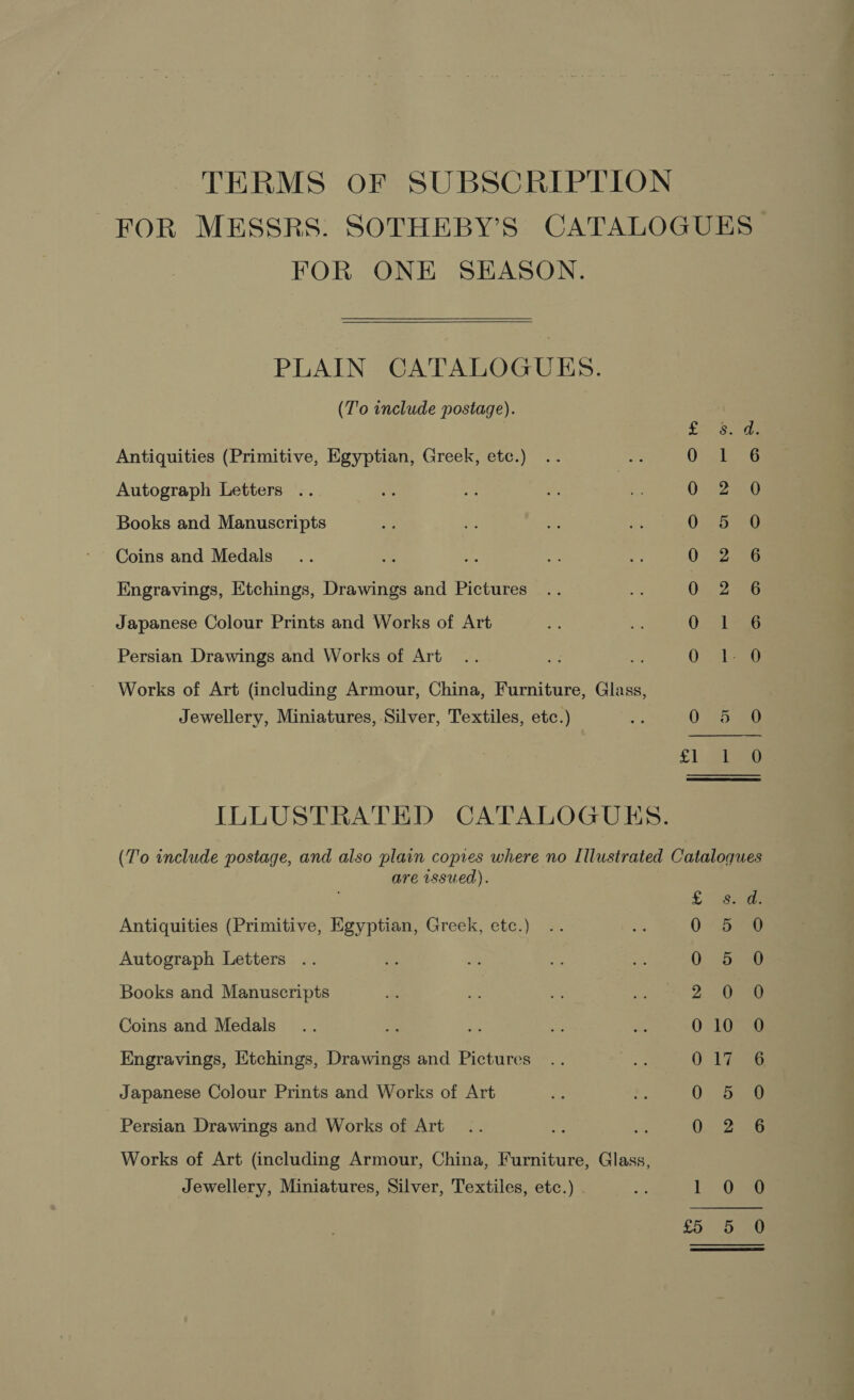 TERMS OF SUBSCRIPTION FOR ONE SEASON.   PLAIN CATALOGUES. (T'o include postage). ne Antiquities (Primitive, Egyptian, Greek, etc.) 0 Autograph Letters 0 Books and Manuscripts 0 Coins and Medals 0 Engravings, Etchings, Drawings and Pictures 0 Japanese Colour Prints and Works of Art 0 Persian Drawings and Works of Art 0 Works of Art (including Armour, China, Furniture, Glass, Jewellery, Miniatures, Silver, Textiles, etc.) oF 0 oh ILLUSTRATED CATALOGUES. Sa AO OCC COS So are issued). L Antiquities (Primitive, Egyptian, Greek, etc.) 0 Autograph Letters .. 0 Books and Manuscripts 2 Coins and Medals 0 Engravings, Etchings, Drawings and Pictures 0 Japanese Colour Prints and Works of Art 0 Persian Drawings and Works of Art 0 Works of Art (including Armour, China, Furniture, Glass, Jewellery, Miniatures, Silver, Textiles, etc.) ] £5 — oe — ~J dS Ot = oa nN &amp; Da oaodocooo =)