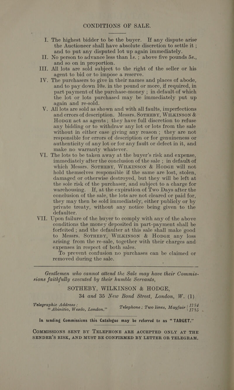  I. The highest bidder to be the buyer. If any dispute arise the Auctioneer shall have absolute discretion to settle it ; and to put any disputed lot up again immediately. II. No person to advance less than ls. ; above five pounds 5s., and so on in proportion. III. All lots are sold subject to the right of the seller or his | agent to bid or to impose a reserve. IV. The purchasers to give in their names and places of abode, and to pay down 10s. in the pound or more, if required, in ‘ part payment of the purchase-money ; in default of which the lot or lots purchased may be immediately put up ; again and re-sold. V. All lots are sold as shown and with all faults, imperfections and errors of description. Messrs. SOoTHEBY, WILKINSON &amp; Hopacz act as agents; they have full discretion to refuse any bidding or to withdraw any lot or lots from the sale without in either case giving any reason; they are not responsible for errors of description or for genuineness or authenticity of any lot or for any fault or defect in it, and make no warranty whatever. VI. The lots to be taken away at the buyer’s risk and expense, immediately after the conclusion of the sale ; in default of which Messrs. SoTHEBY, WILKINSON &amp; HopaGe will not hold themselves responsible if the same are lost, stolen, damaged or otherwise destroyed, but they will be left at the sole risk of the purchaser, and subject to a charge for warehousing. If, at the expiration of Two Days after the conclusion of the sale, the lots are not cleared or paid for, they may then be sold immediately, either publicly or by private treaty, without any notice being given to the defaulter. VII. Upon failure of the buyer to comply with any of the above conditions the money deposited in part-payment shall be forfeited ; and the defaulter at this sale shall make good to Messrs. SoTHEBY, WILKINSON &amp; Hopa@e# any loss arising from the re-sale, together with their charges and expenses in respect of both sales. To prevent confusion no purchases can be claimed or removed during the sale. CONDITIONS OF SALE. : ’ ond 4 ee eee ee ee ——- a Gentlemen who cannot atiend the Sale may have their Commis- stons faithfully executed by their humble Servants, SOTHEBY, WILKINSON &amp; HODGE, 34 and 35 New Bond Street, London, W. (1) (1784 Telegraphic Address : LI7SS5 au henktiostendo mieeionas Telephone ; Two lines, Mayfair In sending Commissions this Catalogue may be referred to as “ TARGET.”  COMMISSIONS SENT BY TELEPHONE ARE ACCEPTED ONLY AT THE ; SENDER’S RISK, AND MUST BE CONFIRMED BY LETTER OR TELEGRAM. ; 