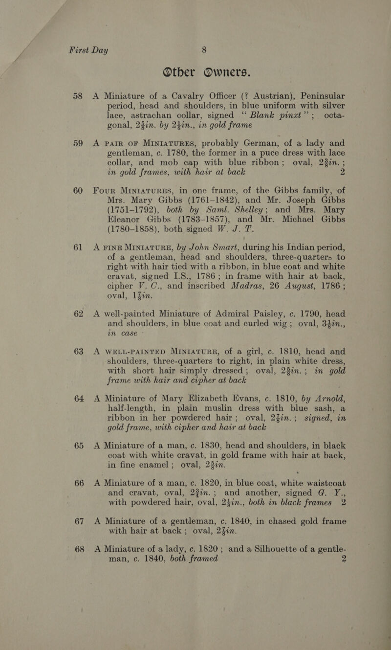 58 59 60 61 62 63 64 65 66 67 68 Otber Owners. A Miniature of a Cavalry Officer (? Austrian), Peninsular period, head and shoulders, in blue uniform with silver lace, astrachan collar, signed “ Blank pinat”’; octa- gonal, 23in. by 240n., in gold frame A PAIR OF MINIATURES, probably German, of a lady and gentleman, c. 1780, the former in a puce dress with lace collar, and mob cap with blue ribbon; oval, 22in. ; in gold frames, with hair at back 2 Four MINIATURES, in one frame, of the Gibbs family, of Mrs. Mary Gibbs (1761-1842), and Mr. Joseph Gibbs (1751-1792), both by Saml. Shelley; and Mrs. Mary Eleanor Gibbs (1783-1857), and Mr. Michael Gibbs (1780-1858), both signed W. J. T. A FINE MiIn1aTuRE, by John Smart, during his Indian period, of a gentleman, head and shoulders, three-quarters to right with hair tied with a ribbon, in blue coat and white cravat, signed I.8., 1786; in frame with hair at back, cipher V. C., and inscribed Madras, 26 August, 1786 ; oval, 1fin. A well-painted Miniature of Admiral Paisley, c. 1790, head and shoulders, in blue coat and curled wig; oval, 34in., in case - A WELL-PAINTED MINIATURE, of a girl, c. 1810, head and shoulders, three-quarters to right, in plain white dress, with short hair simply dressed ; oval, 22in.; in gold frame with hair and cipher at back A Miniature of Mary Elizabeth Evans, c. 1810, by Arnold, half-length, in plain muslin dress with blue sash, a ribbon in her powdered hair; oval, 22in.; signed, in gold frame, with cipher and hair at back A Miniature of a man, c. 1830, head and shoulders, in black coat with white cravat, in gold frame with hair at back, in fine enamel; oval, 237 A Miniature of a man, c. 1820, in blue coat, white waistcoat and cravat, oval, 22im.; and another, signed G. Y., with powdered hair, oval, 247n., both in black frames 2 A Miniature of a gentleman, c, 1840, in chased gold frame with hair at back ; oval, 24Zin. A Miniature of a lady, c. 1820; and a Silhouette of a gentle-
