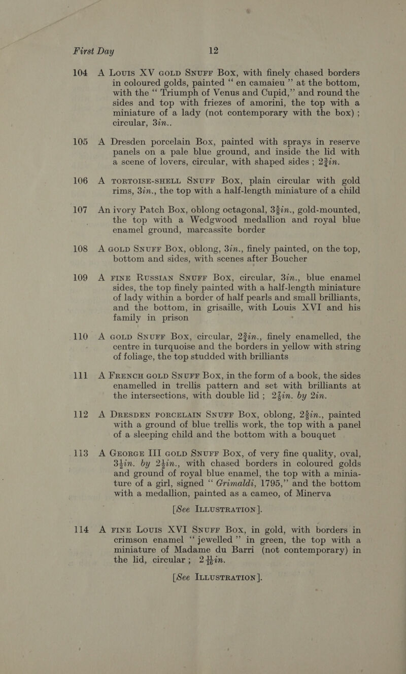 105 106 107 108 109 HELO 111 112 113 114 in coloured golds, painted “‘ en camaieu ”’ at the bottom, with the “‘ Triumph of Venus and Cupid,” and round the sides and top with friezes of amorini, the top with a miniature of a lady (not contemporary with the box) ; circular, 37n.. A Dresden porcelain Box, painted with sprays in reserve panels on a pale blue ground, and inside the lid with a scene of lovers, circular, with shaped sides ; 237n. A TORTOISE-SHELL SNUFF Box, plain circular with gold rims, 3in., the top with a half-length miniature of a child An ivory Patch Box, oblong octagonal, 337n., gold-mounted, the top with a Wedgwood medallion and royal blue enamel ground, marcassite border A aoup SnurF Box, oblong, 37n., finely painted, on the top, bottom and sides, with scenes after Boucher A FINE RussIAN SNUFF Box, circular, 32n., blue enamel sides, the top finely painted with a half-length miniature of lady within a border of half pearls and small brilliants, and the bottom, in grisaille, with nee XVI and his family in prison A GoLtp SnuFF Box, circular, 23in., finely enamelled, the centre in turquoise and the borders in yellow with string of foliage, the top studded with brilliants A FRENCH GOLD SNUFF Box, in the form of a book, the sides enamelled in trellis pattern and set with brilliants at the intersections, with double lid; 2fon. by 2zn. A DRESDEN PORCELAIN SNUFF Box, oblong, 22in., painted with a ground of blue trellis work, the top with a panel of a sleeping child and the bottom with a bouquet 34in. by 24in., with chased borders in coloured golds and ground of royal blue enamel, the top with a minia- ture of a girl, signed “ Grimaldi, 1795,’ and the bottom with a medallion, painted as a cameo, of Minerva [See ILLUSTRATION ]. A FiInE Lovis XVI Snurr Box, in gold, with borders in crimson enamel “‘jewelled”’ in green, the top with a miniature of Madame du Barri (not contemporary) in the lid, circular; 2+in