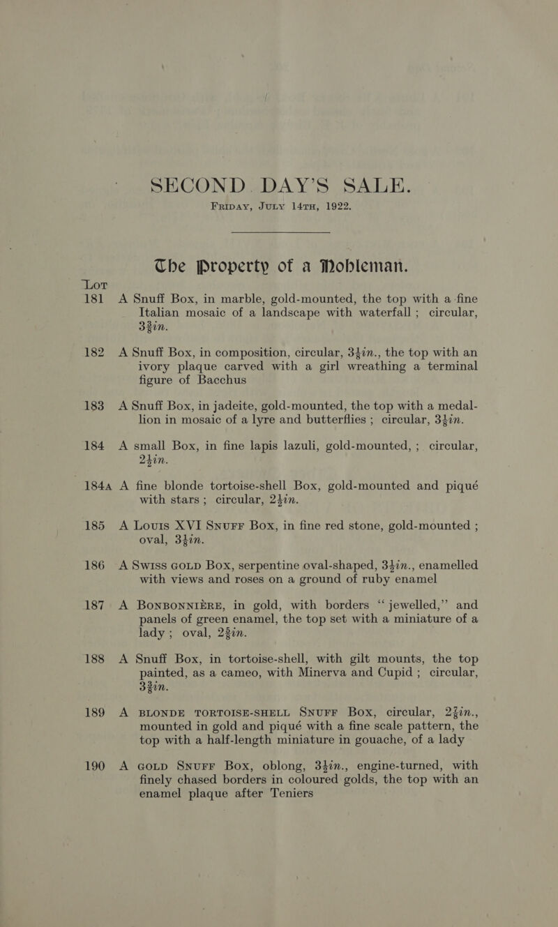 SECOND. DAY’S SALE. Fripay, Jury 14 TH, 1922. Che Property of a Mobleman. Lot 181 A Snuff Box, in marble, gold-mounted, the top with a-fine Italian mosaic of a landscape with waterfall ; circular, 330n. 182 A Snuff Box, in composition, circular, 3}in., the top with an ivory plaque carved with a girl wreathing a terminal figure of Bacchus 183 A Snuff Box, in jadeite, gold-mounted, the top with a medal- lion in mosaic of a lyre and butterflies ; circular, 3407. 184 A small Box, in fine lapis lazuli, gold-mounted, ;_ circular, 241n. 1844 A fine blonde tortoise-shell Box, gold-mounted and piqué with stars; circular, 247n. 185 A Louis XVI Snurr Box, in fine red stone, gold-mounted ; oval, 34in. 186 A Swiss Goup Box, serpentine oval-shaped, 347n., enamelled with views and roses on a ground of ruby enamel 187 A BoNBONNIERE, in gold, with borders “‘ jewelled,”’ and panels of green enamel, the top set with a miniature of a lady ; oval, 230n. 188 A Snuff Box, in tortoise-shell, with gilt mounts, the top painted, as a cameo, with Minerva and Cupid ; circular, 330n. 189 A BLONDE TORTOISE-SHELL SNUFF Box, circular, 2{in., mounted in gold and piqué with a fine scale pattern, the top with a half-length miniature in gouache, of a lady 190 A cGotp Snurr Box, oblong, 34in., engine-turned, with finely chased borders in coloured golds, the top with an enamel plaque after Teniers