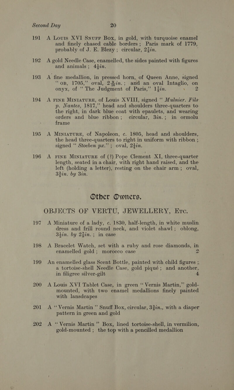 191 A Louis XVI Snurr Box, in gold, with turquoise enamel and finely chased cable borders; Paris mark of 1779, probably of J. E. Blezy ; circular, 24in. 192 A gold Needle Case, enamelled, the sides painted with figures and animals; 420. 193 A fine medallion, in pressed horn, of Queen Anne, signed OB, 1705, oval, 210. ; and an oval Intaglio, on onyx, of “ The Judgment ‘of Paris,” 1Zon. ‘ 194 A FINE Miniature, of Louis XVIII, signed “ Mulnier. Fils p. Nantes, 1817,” head and shoulders three-quarters to the right, in dark blue coat with epaulets, and wearing orders and blue ribbon; circular, 3in.; in ormolu frame 195 A Mrntrature, of Napoleon, c. 1805, head and shoulders, the head three-quarters to right in uniform with ribbon ;. signed “‘ Stoeben px.’ ; oval, 240n. 196 A FINE MINIATURE of (?) Pope Clement XI, three-quarter length, seated in a chair, with right hand raised, and the left (holding a letter), resting on the chair arm; oval, 32in. by 310. Otber Owners. OBJECTS OF VERTU, JEWELLERY, Etc. 197 A Miniature of a lady, c. 1830, half-length, in white muslin. dress and frill round neck, and violet shawl; oblong, 34in. by 2fin.; in case 198 &lt;A Bracelet Watch, set with a ruby and rose diamonds, in enamelled gold ; morocco case 2 199 An enamelled glass Scent Bottle, painted with child figures ;. a tortoise-shell Needle Case, gold piqué; and another, in filigree silver-gilt 4. 200 A Louis XVI Tablet Case, in green ‘‘ Vernis Martin,’’ gold- mounted, with two enamel medallions finely painted with lansdcapes 201 &lt;A ‘“‘Vernis Martin ”’ Snuff Box, circular, 330n., with a diaper pattern in green and gold 202 A ‘“ Vernis Martin ’’ Box, lined tortoise-shell, in vermilion, gold-mounted ; the top with a pencilled medallion