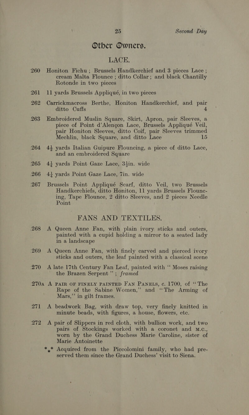 260 261 262 263 ‘264 265 266 ‘267 268 269 270 25 Second Day Other Owners. LACE. Honiton Fichu; Brussels Handkerchief and 3 pieces Lace ; cream Malta Flounce ; ditto Collar; and black Chantilly Rotonde in two pieces 11 yards Brussels Appliqué, in two pieces Carrickmacross Berthe, Honiton Handkerchief, and pair ditto Cuffs 4 Embroidered Muslin Square, Skirt, Apron, pair Sleeves, a piece of Point d’Alengon Lace, Brussels Appliqué Veil, pair Honiton Sleeves, ditto Coif, pair Sleeves trimmed Mechlin, black Square, and ditto Lace 15 44 yards Italian Guipure Flouncing, a piece of ditto Lace, and an embroidered Square 4+ yards Point Gaze Lace, 34in. wide ig 4 4+ yards Point Gaze Lace, Tin. wide Brussels Point Appliqué Scarf, ditto Veil, two Brussels Handkerchiefs, ditto Honiton, 11 yards Brussels Flounc- ing, Tape Flounce, 2 ditto Sleeves, and 2 pieces Needle Point FANS AND TEXTILES. A Queen Anne Fan, with plain ivory sticks and outers, painted with a cupid holding a mirror to a seated lady in a landscape A Queen Anne Fan, with finely carved and pierced ivory sticks and outers, the leaf painted with a classical scene A late 17th Century Fan Leaf, painted with “‘ Moses raising the Brazen Serpent”; framed Rape of the Sabine Women,” and “The Arming of Mars,’’ in gilt frames. mie minute beads, with figures, a house, flowers, etc. A pair of Slippers in red cloth, with bullion work, and two pairs of Stockings worked with a coronet and M.c., worn by the Grand Duchess Marie Caroline, sister of Marie Antoinette served them since the Grand Duchess’ visit to Siena.