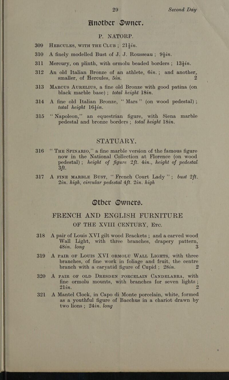  309 310 311 313 314 315 316 317 318 319 320 321 Enother Owner. P. NATORP. HERCULES, WITH THE CLUB; 214i. A finely modelled Bust of J. J. Rousseau ; 940n. Mercury, on plinth, with ormolu beaded borders ; 1340n. An old Italian Bronze of an athlete, 6in.; and another, smaller, of Hercules, 527. 2 Marcus AURELIUS, a fine old Bronze with good patina (on black marble base); total height 181n. A fine old Italian Bronze, ‘ Mars” (on wood pedestal) ; total height 164in. ‘Napoleon,’ an equestrian figure, with Siena marble pedestal and bronze borders ; total height 181n. STATUARY. “THE SPINARIO,”’ a fine marble version of the famous figure now in the National Collection at Florence (on wood pedestal) ; height of figure 2ft. 4in., height of pedestal 3ft. A FINE MARBLE Bust, “ French Court Lady”; bust 2ft- 2in. high, circular pedestal 4ft. 2in. high Otber Owners. FRENCH AND ENGLISH FURNITURE OF THE XVIII CENTURY, Etc. A pair of Louis X VI gilt wood Brackets ; and a carved wood. Wall Light, with three branches, drapery pattern, 48in. long 3 A PAIR OF Louis XVI oORMOoLU WALL LIGHTS, with three branches, of fine work in foliage and fruit, the centre branch with a caryatid figure of Cupid ; 2807. 2 A PAIR OF OLD DRESDEN PORCELAIN CANDELABRA, with fine ormolu mounts, with branches for seven lights ; 21in. A Mantel Clock, in Capo di Monte porcelain, white, formed as a youthful figure of Bacchus in a chariot drawn by two lions; 24in. long 