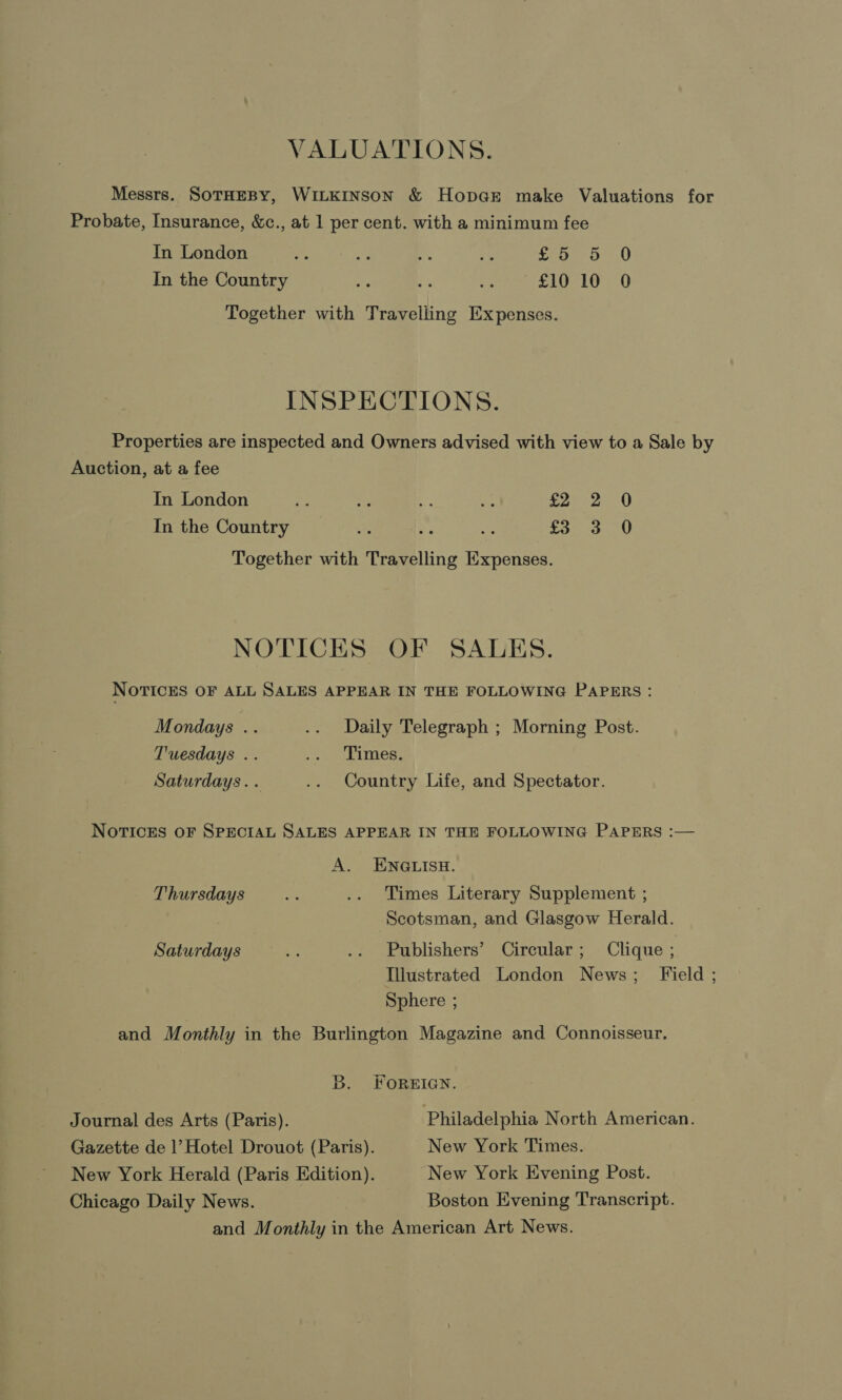 VALUATIONS. Messrs. SoTHEBY, WILKINSON &amp; Hop@r make Valuations for Probate, Insurance, &amp;c., at 1 per cent. with a minimum fee In London &lt; ny = rh £5 5 0 In the Country oe rs ae £10 10 0 Together with Travelling Expenses. INSPECTIONS. Properties are inspected and Owners advised with view to a Sale by Auction, at a fee In London ie - ¥ He See In the Country _ £3 3 Together with Travelling Expenses. oa, NOTICES OF SALES. NOTICES OF ALL SALES APPEAR IN THE FOLLOWING PAPERS: Mondays .. .. Daily Telegraph ; Morning Post. Tuesdays .. Benet Wbeitesy Saturdays. . .. Country Life, and Spectator. NOTICES OF SPECIAL SALES APPEAR IN THE FOLLOWING PAPERS :— A. ENGLISH. Thursdays ay .. Times Literary Supplement ; Scotsman, and Glasgow Herald. Saturdays ea .. Publishers’ Circular; Clique ; Illustrated London News; Field ; Sphere ; and Monthly in the Burlington Magazine and Connoisseur. B. FOREIGN. Journal des Arts (Paris). Philadelphia North American. Gazette de |’ Hotel Drouot (Paris). New York Times. New York Herald (Paris Edition). New York Evening Post. Chicago Daily News. Boston Evening Transcript. and Monthly in the American Art News.