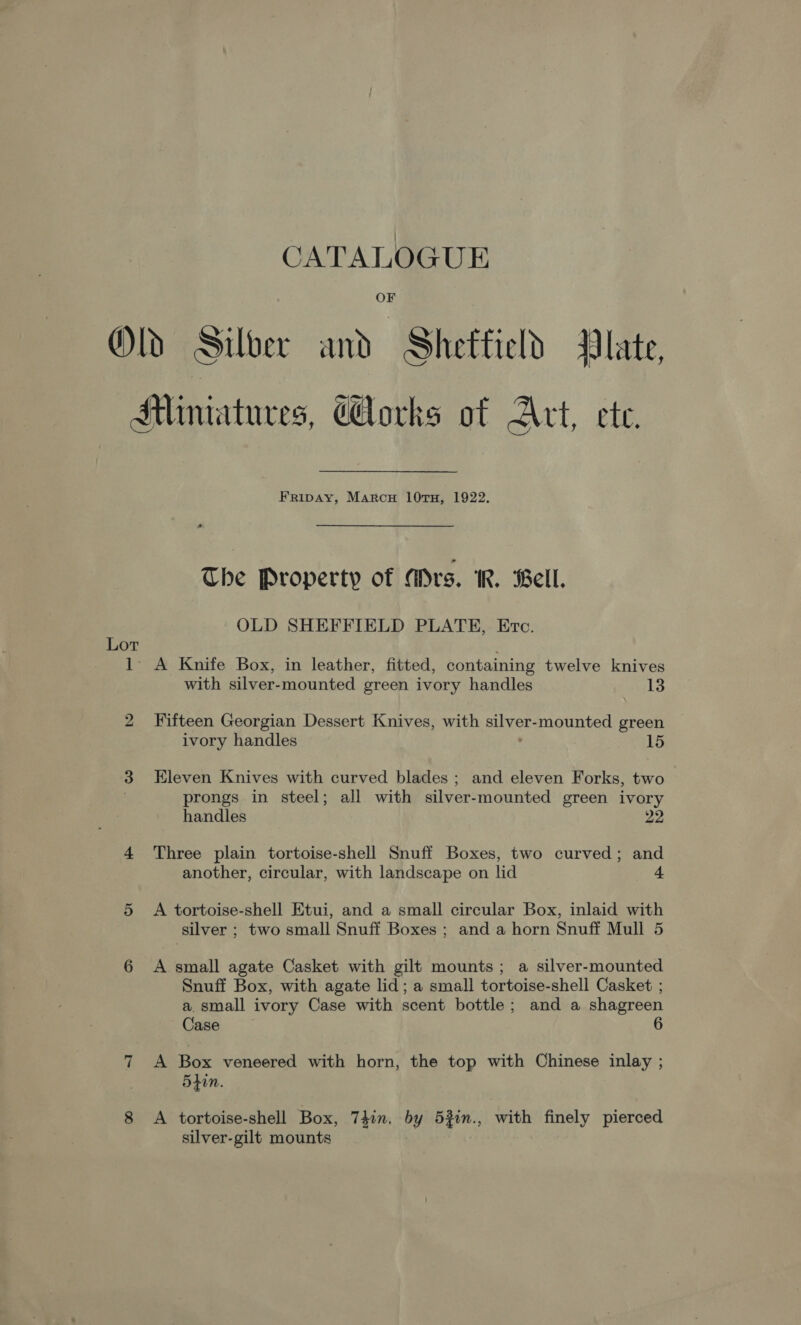 CATALOGUE OF Old Silver and Shettield Plate, Miniatures, Corks of Act, ete. Fripay, Marcu 10TH, 1922, The Property of Mrs. IR. Bell. OLD SHEFFIELD PLATE, Ervc. Lot 1: A Knife Box, in leather, fitted, containing twelve knives with silver-mounted green ivory handles 13 2 Fifteen Georgian Dessert Knives, with Bens mounted green ivory handles 15 3 Eleven Knives with curved blades ; and eleven Forks, two , prongs in steel; all with silver-mounted green ivory handles 22 4 Three plain tortoise-shell Snuff Boxes, two curved; and another, circular, with landscape on lid 4 5 &lt;A tortoise-shell Etui, and a small circular Box, inlaid with silver ; two small Snuff Boxes ; and a horn Snuff Mull 5 6 A small agate Casket with gilt mounts; a silver-mounted Snuff Box, with agate lid; a small tortoise-shell Casket ; a. small ivory Case with scent bottle; and a shagreen Case 6 7 A Box veneered with horn, the top with Chinese inlay ; 5tin. 8 A tortoise-shell Box, 7hin. by 53in., with finely pierced silver-gilt mounts