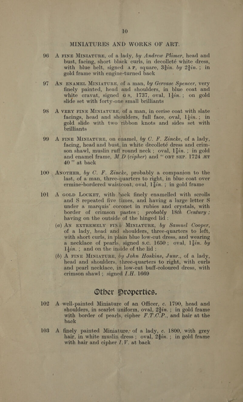 96 97 98 99 100 101 102 103 10 MINIATURES AND WORKS OF ART. A FINE MIniaTuRE, of a lady, by Andrew Plimer, head and bust, facing, short black curls, in decolleté white dress, with blue belt, signed AP, square, 332n. by 23im.; in gold frame with engine-turned back AN ENAMEL MINIATURE, of a man, by Gervase Spencer, very finely painted, head and shoulders, in blue coat and white cravat, signed G8, 1737, oval, ldin.; on gold slide set with forty-one small brilliants A VERY FINE MINIATURE, of a man, in cerise coat with slate facings, head and shoulders, full face, oval, l4in.; in gold slide with two ribbon knots and sides set with | brilliants A FINE MINIATURE, on enamel, by C. F. Zincke, of a lady, facing, head and bust, in white decolleté dress and crim- son shawl, muslin ruff round neck ; oval, 1fin. ; in gold and enamel frame, M D (cipher) and ‘ opt sEP. 1724 mT 40” at back ANOTHER, by C. F. Zincke, probably a companion to the last, of a man, three-quarters to right, in blue coat over ermine-bordered waistcoat, oval, 1fin. ; in gold frame A GoLD Locket, with Sack finely enamelled with scrolls and § repeated five times, and having a large letter S under a marquis’ coronet in rubies and crystals, with border of crimson pastes; probably 18th Century ; having on the outside of the hinged lid : (a) AN EXTREMELY FIN MINIATURE, by Samuel Cooper, of a lady, head and shoulders, three-quarters to left, with short curls, in plain blue low-cut dress, and wearing a necklace of pearls, signed s.c. 1650; oval, Lfin. by 14on. ; and on the inside of the lid : (b) A FINE Miniature, by John Hoskins, Junr., of a lady, head and shoulders, three-quarters to right, with curls and pearl necklace, in low-cut buff-coloured dress, with crimson shawl; signed J.H. 1669 Otber Hroperties. A well-painted Miniature of an Officer, c. 1790, head and shoulders, in scarlet uniform, oval, 2%in.; in gold frame with border of pearls, cipher F.7.C.P., and hair at the back A finely painted Miniature, of a lady, c. 1800, with grey hair, in white muslin dress ; oval, 28in. ; in gold frame with hair and cipher /.V. at back