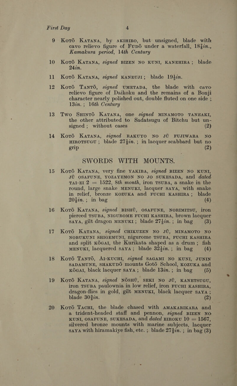 10 ius 12 13 14 15 16 17 18 19 20 cavo relievo figure of Fup0O under a waterfall, 18{7n., Kamakura period, 14th Century Koto Katana, signed BIZEN NO KUNI, KANEHIRA; blade 24in. Koto Katana, signed KANEUJI; blade 194zin. Koto Tanto, signed UMETADA, the blade with cavo relievo figure of Daikoku and the remains of a Bonji character nearly polished out, double fluted on one side ; 13in. ; 16th Century Two SHINTO KATANA, one signed MINAMOTO TANHAKI, the other attributed to Sadatsugu of Bitchu but un- signed ; without cases (2) Koro Katana, signed RAKUYO NO JU FUJIWARA NO HIROTSUGU ; blade 2742n.; in lacquer scabbard but no grip (2) SWORDS WITH MOUNTS. Koto Katana, very fine YAKIBA, signed BIZEN NO KUNI, JU OSAFUNE, YOZAYEMON NO JO SUKESADA, and dated. TAI-EI 2 = 1522, 8th month, iron TSUBA, a snake in the round, large snake MENUKI, lacquer SAYA, with snake in relief, bronze KOZUKA and FUCHI KASHIRA; blade 20fin. ; in bag (4) Koto Katana, signed BISHU, OSAFUNE, NORIMITSU, iron pierced TSUBA, NIGUROME FUCHI KASHIRA, brown lacquer SAYA, gilt dragon MENUKI; blade 27}7n. ; in bag (3) Koto Katana, signed CHIKUZEN NO JU, MINAMOTO NO NOBUKUNI SHIGEMUNI, nigurome TSUBA, FUCHI KASHIRA and split KOGAI, the Kurikata shaped as a drum; fish MENUKI, lacquered saya; blade 3247n.; in bag (4) Koto Tanto, AI-KUCHI, signed SAGAMI NO KUNI, JUNIN SADAMUNE, SHAKUDO mounts Gotd School, KozuKA and KOGAI, black lacquer saya ; blade 137. ; in bag (5) Koto Katana, signed NOSHU, SEKI NO JU, KANETSUGU, iron TSUBA paulownia in low relief, iron FUCHI KASHIRA, dragon-flies in gold, gilt MENUKI, black lacquer sayYa ; blade 3020n. (2) Koro Tacui, the blade chased with AMAKARIKARA and a trident-headed staff and pennon, signed BIZEN NO KUNI, OSAFUNE, SUKESADA, and dated EIROKU 10 = 1567, silvered bronze mounts with marine subjects, lacquer SAYA with hiramakiye fish, etc. ; blade 278in. ; in bag (3)