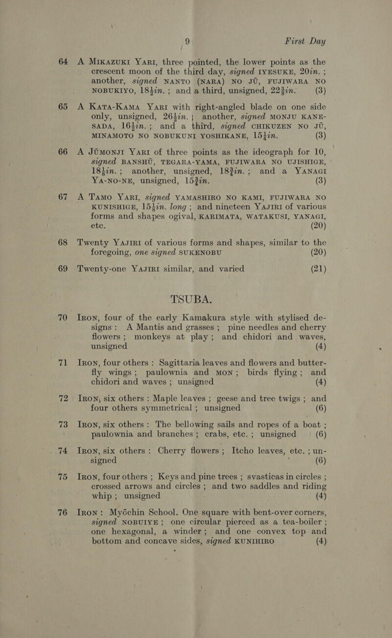64. 65 66 67 68 69 71 72 73 75 76 9 First Day A MrKkazuxki Yart, three pointed, the lower points as the crescent moon of the third day, signed IYESUKE, 20in. ; another, signed NANTO (NARA) NO JU, FUJIWARA NO NOBUKIYO, 1847n. ; and a third, unsigned, 223in. (3) A Kata-Kama Yari with right-angled blade on one side only, unsigned, 263im.; another, signed MONJU KANE- SADA, 1647m.; and a third, signed CHIKUZEN NO JU, MINAMOTO NO NOBUKUNI YOSHIKANE, 15iin. (3) A JUmonsi Yari of three points as the ideograph for 10, signed BANSHU, TEGARA-YAMA, FUJIWARA NO UJISHIGE, 18}in.; another, unsigned, 1837n.; and a YANAGI YA-NO-NE, unsigned, 1532én. (3) A Tamo YARI, signed YAMASHIRO NO KAMI, FUJIWARA NO KUNISHIGE, 1547n. long ; and nineteen YAJIRI of various forms and shapes ogival, KARIMATA, WATAKUSI, YANAGI, etc. (20) Twenty Yasrri of various forms and shapes, similar to the foregoing, one signed SUKENOBU (20) Twenty-one YAJIRI similar, and varied (21) TSUBA. Iron, four of the early Kamakura style with stylised de- signs: A Mantis and grasses; pine needles and cherry flowers ; monkeys at play; and chidori and waves, unsigned (4) Iron, four others : Sagittaria leaves and flowers and butter- fly wings; paulownia and mon; birds flying; and chidori and waves ; unsigned (4) Tron; six others : Maple leaves ; geese and tree twigs ; and four others symmetrical ; unsigned (6) Tron, six others: The bellowing sails and ropes of a boat ; paulownia and branches; crabs, etc.; unsigned — (6) Tron, six others: Cherry flowers ; Itcho leaves, etc. ; un- signed (6) Iron, four others ; Keys and pine trees ; svasticas in circles ; crossed arrows and circles ; and two saddles and riding whip ; unsigned (4) Iron: Myschin School. One square with bent-over corners, signed NOBUIYE; one circular pierced as a tea-boiler ; one hexagonal, a winder; and one convex top and bottom and concave sides, signed KUNIHIRO (4)