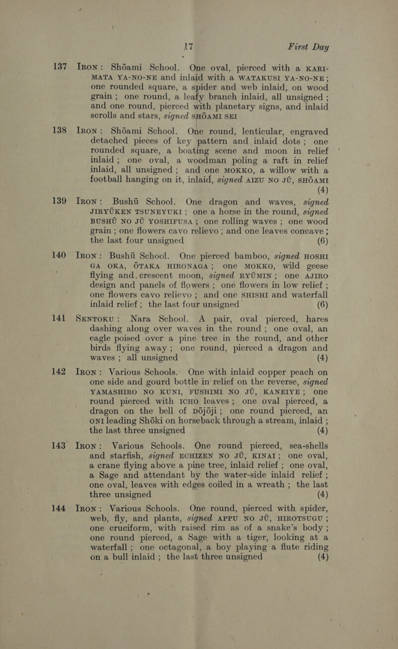 137 138 139 140 141 142 143 144 LT First Day Tron: Shoami School. One oval, pierced with a KARI- MATA YA-NO-NE and inlaid with a WATAKUSI YA-NO-NE; one rounded square, a spider and web inlaid, on wood grain ; one round, a leafy branch inlaid, all unsigned ; and one round, pierced with planetary signs, and inlaid scrolls and stars, signed SHOAMI SEI Iron: Shdami School. One round, lenticular, engraved detached pieces of key pattern and inlaid dots; one rounded square, a boating scene and moon in relief inlaid ; one oval, a woodman poling a raft in relief inlaid, all unsigned ; and one mMoxkko, a willow with a football hanging on it, inlaid, signed aizu No JU, SHOAMI (4) Tron: Bushii School. One dragon and waves, signed JIRYUKEN TSUNEYUKI; one a horse in the round, signed BUSHU NO JU YOSHIFUSA ; one rolling waves ; one wood grain ; one flowers cavo relievo ; and one leaves concave ; the last four unsigned (6) Tron: Bushti School. One pierced bamboo, signed HoSHI GA OKA, OTAKA HIRONAGA; one MOKKO, wild geese flying and.crescent moon, signed RYUMIN; one AJIRO design and panels of flowers ; one flowers in low relief ; one flowers cavo relievo ; and one SHISHI and waterfall inlaid relief; the last four unsigned (6) SENTOKU: Nara School. A pair, oval pierced, hares dashing along over waves in the round; one oval, an eagle poised over a pine tree in the round, and other birds flying away; one round, pierced a dragon and waves ; all unsigned (4) Iron: Various Schools. One with inlaid copper peach on one side and gourd bottle in relief on the reverse, segned YAMASHIRO NO KUNI, FUSHIMI NO JU, KANEIYE; one round pierced with 1cHOo leaves; one oval pierced, a oNnI leading Shoki on horseback through a stream, inlaid ; the last three unsigned (4) Iron: Various Schools. One round pierced, sea-shells and starfish, signed ECHIZEN NO JU, KINAI; one oval, a crane flying above a pine tree, inlaid relief ; one oval, a Sage and attendant by the water-side inlaid relief ; one oval, leaves with edges coiled in a wreath ; the last three unsigned (4) Iron: Various Schools. One round, pierced with spider, web, fly, and plants, segned APPU NO JU, HIROTSUGU ; one cruciform, with raised rim as of a snake’s body ; one round pierced, a Sage with a tiger, looking at a waterfall ; one octagonal, a boy playing a flute riding on a bull inlaid ; the last three unsigned (4)