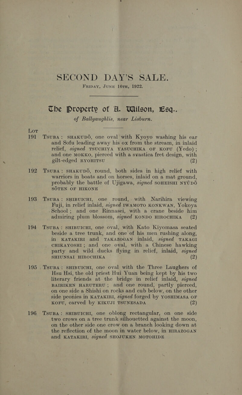 Lor 191 192 193 194 195 196 SECOND DAYS SALE. FRIDAY, JUNE 16TH, 1922. Che Property of A. Wilson, LEsq.. of Ballyaughlis, near Lisburn. TsuBA : SHAKUDO, one oval with Kyoyo washing his ear and Sofu leading away his ox from the stream, in inlaid relief, signed TSUCHIYA YASUCHIKA OF KOFU (Yedo) ; and one MOKKO, pierced with a svastica fret design, with gilt-edged RYOHITSU (2) TSUBA : SHAKUDO, round, both sides in high relief with warriors in boats and on horses, inlaid on a mat ground, probably the battle of Ujigawa, signed SOHEISHI NYTDO SOTEN OF HIKONE TsUBA: SHIBUICHI, one round, with Narihira viewing Fuji, in relief inlaid, signed IWAMOTO KONKWAN, Yokoya ‘School; and one Rinnasei, with a crane beside him admiring plum blossom, signed KONDO HIROCHIKA (2) TSUBA : SHIBUICHI, one oval, with Kato Kiyomasa seated beside a tree trunk, and one of his men rushing along, in KATAKIRI and TAKAZOGAN inlaid, segned TAKAGI CHIKAYOSHI; and one oval, with a Chinese hawking party and wild ducks flying in relief, inlaid, signed SHIUNSAI HIROCHIKA (2) TSUBA : SHIBUICHI, one oval with the Three Laughers of Hsu Hsi, the old priest Hui Yuan being kept by his two literary friends at the bridge in relief inlaid, signed BAIRIKEN HARUTERU ; and one round, partly pierced, on one side a Shishi on rocks and cub below, on the other side peonies in KATAKIRI, signed forged by YOSHIMASA OF KOFU, carved by KIKUJI TSUNESADA (2) TSUBA : SHIBUICHI, one oblong rectangular, on one side two crows on a tree trunk silhouetted against the moon, on the other side one crow on a branch looking down at the reflection of the moon in water below, in HIRAZOGAN and KATAKIRI, signed SHOJUKEN MOTOHIDE