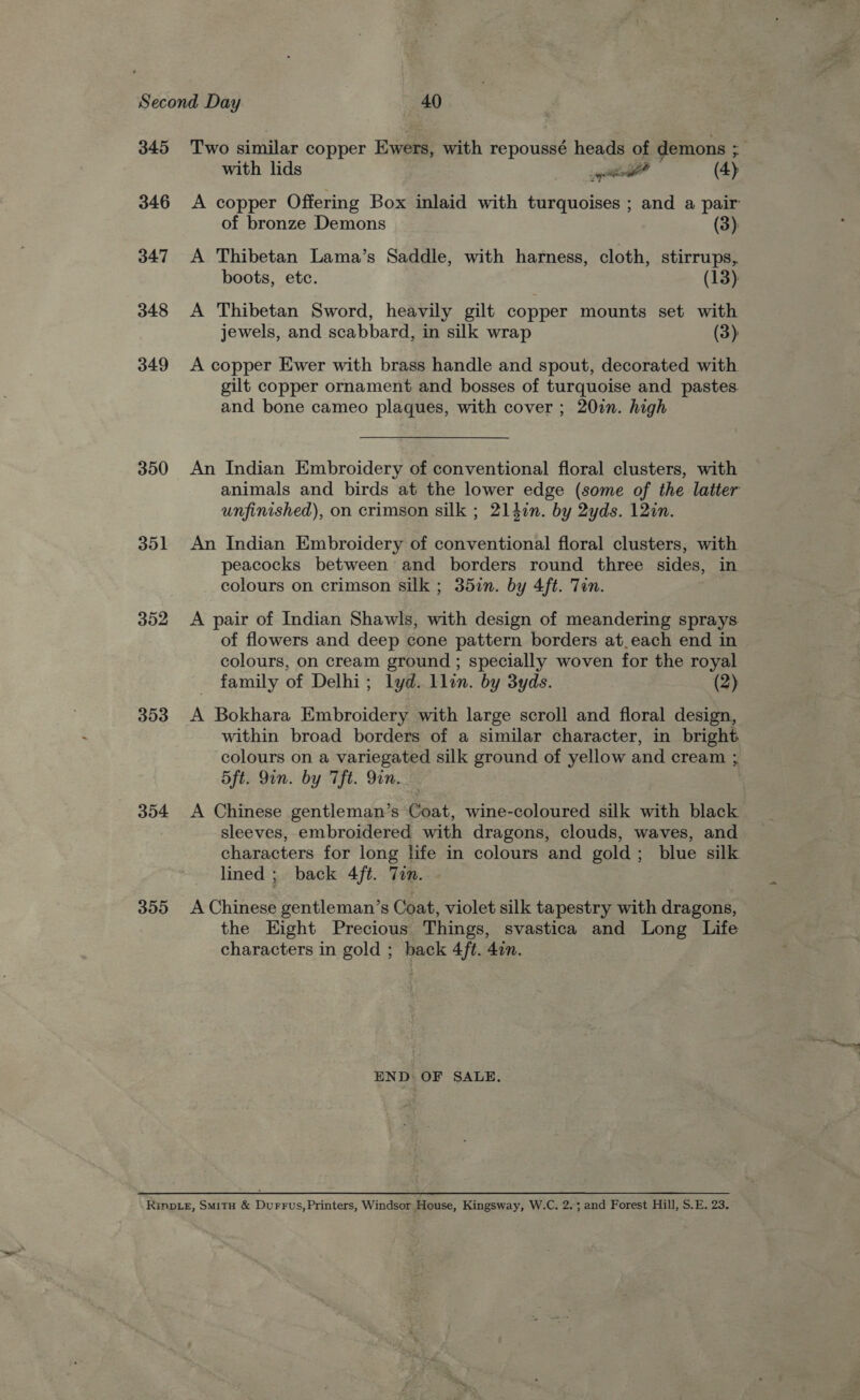 345 346 347 348 349 350 351 352 353 354 355 Two similar copper Ewers, with repoussé heads of demons :. with lids gi (4) A copper Offering Box inlaid with turquoises ; and a pair of bronze Demons (3) A Thibetan Lama’s Saddle, with harness, cloth, stirrups, boots, etc. (13): A Thibetan Sword, heavily gilt copper mounts set with jewels, and scabbard, in silk wrap (3) A copper Ewer with brass handle and spout, decorated with gilt copper ornament and bosses of turquoise and pastes. and bone cameo plaques, with cover ; 20in. high An Indian Embroidery of conventional floral clusters, with animals and birds at the lower edge (some of the latter unfinished), on crimson silk ; 214in. by 2yds. 12in. An Indian Embroidery of conventional floral clusters, with peacocks between’ and borders round three sides, in colours on crimson silk ; 35zn. by 4ft. Tan. A pair of Indian Shawls, with design of meandering sprays. of flowers and deep cone pattern borders at.each end in colours, on cream ground ; specially woven for the royal family of Delhi; lyd. llin. by 3yds. (2) A Bokhara Embroidery with large scroll and floral design, within broad borders of a similar character, in bright. colours on a variegated silk ground of yellow and cream ; 5ft. Qin. by Tft. Yin. A Chinese gentleman’s Coat, wine-coloured silk with black sleeves, embroidered with dragons, clouds, waves, and characters for long life in colours and gold; blue silk lined ; back 4ft. Tin. A Chinese gentleman’s Coat, violet silk tapestry with dragons, the Hight Precious Things, svastica and Long Life characters in gold ; back 4ft. 4in. END: OF SALE.