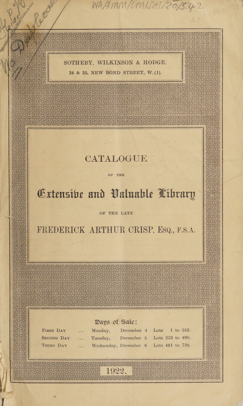     | eS gen eA SSS Toes enero onan anon sen sen ser a on a a aT aT Sv aT | a a a nee en mR CREA Son eoner orn | | Pree nn ee   SOTHEBY, WILKINSON &amp; HODGE.        9 ————— | OPO eu su uu UU Ur UURIRU RIG UR USUI PURuPURUPuRL Un intntnU att | ae see er ge ee lS ere A eta a lel ll la nny | See ee ea ea eat ant ell meee! | St Dele te elite letra cere nee | are a a er ea er ee eS nS eS nln tn | eee eer ee eee Sn eS ge SSN aS eee |              i ‘Gaal Uatah Una einen (Ue ee Gata uaa || oe | Etta ee | an cate CATALOGUE Rata foc | | 5 oo or THE | tall Gauata | | iste al aa ca] Gxtensibe and Valuable Library joe il a | | Stata lata £ a : OF THE LATE | i | cea || | tea || foe FREDERICK ARTHUR CRISP, ESQ. F.S.A. | gra) | cated         Get USURURURUats ee | Pe i   Gate | cae , uae etn 7 : CASASA | Cee Davs of Sale: CASA | | ciret=il DAISAISA | | UUs ue FIRST Day .. Monday, December 4. Lots 1 to 252. Ue Mec oe Suconp Day .... Tuesday, | December 5 Lots 253 to 490. ae a THIRD Day eo Wednesday, December 6 Lots 491 to 730. Ue US ue Ceti cee | i ee = aac ni - Al SSA   _ nT SAS ao onen alan oon enon onenen on 1929. UREA SR A SSS ono oenen orl arr SA aT nen ion ao enon oon nono Seen oR SR SSRs OeT enone onT | Sarr rrr SU Un Un ee unt    