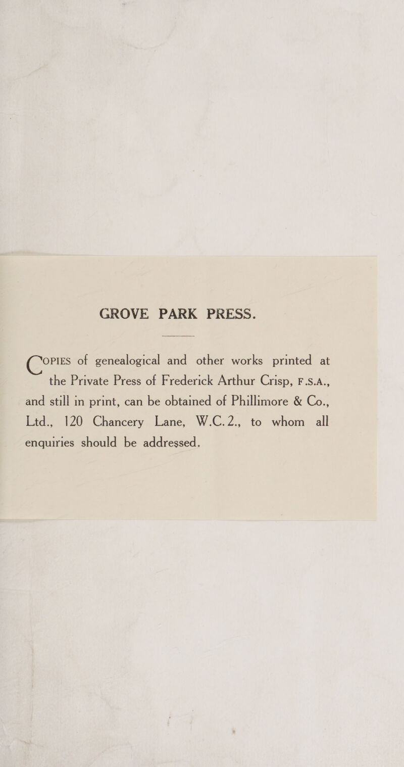 GROVE PARK PRESS. OPIES of genealogical and other works printed at the Private Press of Frederick Arthur Crisp, F.s.A., and still in print, can be obtained of Phillimore &amp; Co., Ltd., 120 Chancery Lane, W.C.2., to whom all enquiries should be addressed.