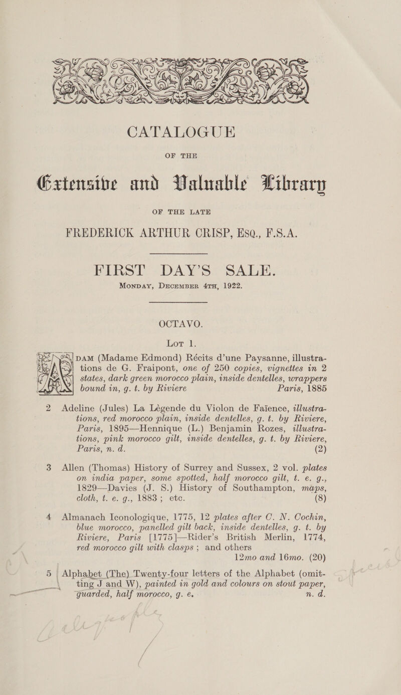  Gxtensibe and Valuable Library FREDERICK ARTHUR CRISP, Hsa., F.S.A. PAIRS DAYS. SADE: MonpDay, DEcEMBER 4TH, 1922. OCTAVO. Lor l. c\i DAM (Madame Edmond) Récits d’une Paysanne, illustra- tions de G. Fraipont, one of 250 copies, vignettes in 2 states, dark green morocco plain, inside dentelles, wrappers bound in, g. t. by Riviere Paris, 1885  2 Adeline (Jules) La Légende du Violon de Faience, illustra- tions, red morocco plain, inside dentelles, g. t. by Riviere, Paris, 1895—Hennique (L.) Benjamin Rozes, illustra- tions, pink morocco gilt, inside dentelles, g. t. by Riviere, Paris Wd: (2) 3 Allen (Thomas) History of Surrey and Sussex, 2 vol. plates on india paper, some spotted, half morocco gilt, t. e. g., 1829—Davies (J. S.) History of Southampton, maps, cloth, t. e. g., 1883; ete. (8) 4 Almanach Iconologique, 1775, 12 plates after C. N. Cochin, blue morocco, panelled gilt back, inside dentelles, g. t. by Riviere, Paris [1775|—Rider’s British Merlin, 1774, red morocco gilt with clasps ; and others 12mo and 16mo. (20) 5 Alphabet (The) Twenty-four letters of the Alphabet (omit- | ting J and W), painted in gold and colours on stout paper, guarded, half morocco, g. e. - n. d. eee *