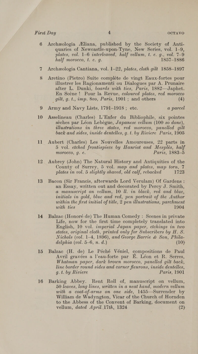 6 10 II 12 13 14 15 16 Archeologia Atliana, published by the Society of Anti- quaries of Newcastle-upon-Tyne, New Series, vol. 1-9, plates, vol. 1-6 interleaved, half vellum, t. e. g., vol. 7-9 half morocco, t. e. g. 1857-1886 Archeologia Cantiana, vol. 1-22, plates, cloth gilt 1858-1897 Aretino (Pietro) Suite complete de vingt Eaux-fortes pour illustrer les Ragionamenti ou Dialogues par A. Prunaire after L. Dunki, boards with ties, Paris, 1882—Japhet. En Scéne ! Pour la Revue, coloured plates, red morocco gilt, g. t., ump. 8vo, Paris, 1901 ; and others (4) Army and Navy Lists, 1791-1918 ; etc. a parcel Asselineau (Charles) L’Enfer du Bibliophile, six pointes séches par Léon Lebégue, Japanese vellum (100 so done), illustrations in three states, red morocco, panelled gilt back and sides, inside dentelles, g. t. by Riviere Paris, 1905 Aubert (Charles) Les Nouvelles Amoureuses, 22 parts in 5 vol. etched frontispiece by Hanriot and Mespleés, half MOrocco, g. e. Paris, 1883-5 Aubrey (John) The Natural History and Antiquities of the County of Surrey, 5 vol. map and plates, map torn, 7 plates in vol. 5 slightly shaved, old calf, rebacked 1723 Bacon (Sir Francis, afterwards Lord Verulam) Of Gardens : an Essay, written out and decorated by Percy J. Smith, a manuscript on vellum, 10 Il. in black, red and blue, unitials in gold, blue and red, pen portrait of the Author within the first initial of title, 2 pen Wlustrations, parchment with ties 1904 Balzac (Honoré de) The Human Comedy : Scenes in private Life, now for the first time completely translated into English, 10 vol. «emperial Japan paper, etchings in two states, original cloth, printed only for Subscribers by H. S. Nichols (vol. 1-4, 1896), and George Barrie &amp; Son, Phila- delphia (vol. 5-6, n. d.) (10) Balzac (H. de) Le Péché Véniel, compositions de Paul Avril gravées a l’eau-forte par E. Léon et R. Serres, Whatman paper, dark brown morocco, panelled gilt back, line border round sides and corner fleurons, inside dentelles, g. t. by Riviere Paris, 1901 Barking Abbey. Rent Roll of, manuscript on vellum, 50 leaves, long lines, written in a neat hand, modern vellum with a coat-of-arms on one side, 1455-—Surrender by William de Wadyngton, Vicar of the Church of Hornden to the Abbess of the Convent of Barking, document on