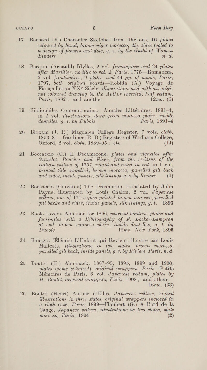 17 18 We) 21 22 23 24 25 26 Barnard (F.) Character Sketches from Dickens, 16 plates coloured by hand, brown niger morocco, the sides tooled to a design of flowers and dots, g. e. by the Guild of Women Binders n. d. Berquin (Arnauld) Idylles, 2 vol. frontispiece and 24 plates after Marillier, no title to vol. 2, Paris, 1775—Romances, 2 vol. frontispiece, 9 plates, and 44 pp. of music, Paris, 1797, both original boards—Robida (A.) Voyage de Fiangailles au X X© Siécle, illustrations and with an origr- nal coloured drawing by the Author inserted, half vellum, Paris, 1892; and another 12mo. (6) Bibliophiles Contemporains. Annales Litteraires, 1891-4, in 2 vol. illustrations, dark green morocco plain, inside dentelles, g. t. by Dubois Paris, 1891-4 Bloxam (J. R.) Magdalen College Register, 7 vols. cloth, 1853-81—Gardiner (R. B.) Registers of Wadham College, Oxford, 2 vol. cloth, 1889-95 ; etc. (14) Boccaccio (G.) Il Decamerone, plates and vignettes after Gravelot, Boucher and Hisen, from the re-issue of the Italian edition of 1757, inlaid and ruled in red, in 1 vol. printed title supplied, brown morocco, panelled gilt back and sides, inside panels, silk linings, g.e. by Riviere (1) Boceaccio (Giovanni) The Decameron, translated by John Payne, illustrated by Louis Chalon, 2 vol. Japanese vellum, one of 174 copies printed, brown morocco, panelled gilt backs and sides, inside panels, silk linings, g. t. 1893 Book-Lover’s Almanac for 1896, woodcut borders, plates and facsimiles with a Bibliography of F. Locker-Lampson at end, brown morocco plain, inside dentelles, g. t. by Dubois 12mo. New York, 1895 Bourges (Elémir) L’ Enfant qui Revient, illustré par Louis Malteste, illustrations in two states, brown morocco, panelled gilt back, inside panels, g.t. by Riviere Paris, n.d. Boutet (H.) Almanack, 1887-93, 1895, 1899 and 1900, plates (some coloured), original wrappers, Paris—Petits Mémoires de Paris, 6 vol. Japanese vellum, plates by H. Boutet, original wrappers, Paris, 1908; and others 16mo. (33) Boutet (Henri) Autour d’Elles, Japanese vellum, signed illustrations in three states, original wrappers enclosed in a cloth case, Paris, 1899—Flaubert (G.) A Bord de la Cange, Japanese vellum, illustrations in two states, slate morocco, Paris, 1904 (2)