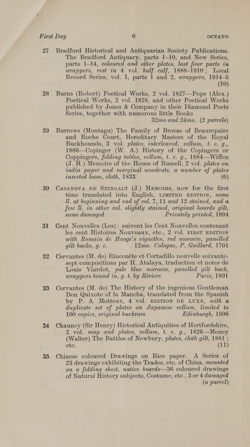 27 28 29 30 ol 32 33 (34 Bradford Historical and Antiquarian Society Publications. The Bradford Antiquary, parts 1-10, and New Series, parts 1-14, coloured and other plates, last four parts in wrappers, rest in 4 vol. half calf, 1888-1910; Local Record Series, vol. I, parts 1 and 2, wrappers, 1914-5 (10) Burns (Robert) Poetical Works, 2 vol. 1827—-Pope (Alex.) Poetical Works, 2 vol. 1828, and other Poetical Works published by Jones &amp; Company in their Diamond Poets Series, together with numerous little Books —32mo and 24mo. (2 parcels) Burrows (Montagu) The Family of Brocas of Beaurepaire and Roche Court, Hereditary Masters of the Royal Buckhounds, 3 vol. plates, interleaved, vellum, t. e. q., 1886—Copinger (W. A.) History of the Copingers or Coppingers, folding tables, vellum, t. e. g., 1884—Wiffen (J. H.) Memoirs of the House of Russell, 2 vol. plates on india paper and marginal woodcuts, a number of plates inserted loose, cloth, 1833 (6) CASANOVA DE SEINGALT (J.) Memoirs, now for the first time translated into English, LIMITED EDITION, some ll. at beginning and end of vol. 7,11 and 12 stained, and a few Ul. in other vol. slightly stained, original boards gilt, some damaged Privately printed, 1894 Cent Nouvelles (Les): suivent les Cent Nouvelles contenant les cent Histoires Nouveaux, etc., 2 vol. FIRST EDITION with Romain de Hooge’s vignettes, red morocco, panelled gilt backs, g. e. 12mo. Cologne, P. Gaillard, 1701 Cervantes (M. de) Rinconéte et Cortadillo nouvelle soixante- sept compositions par H. Atalaya, traduction et notes de Louis Viardot, pale blue morocco, panelled gilt back, wrappers bound in, g. t. by Riviere Paris, 1891 Cervantes (M. de) The History of the ingenious Gentleman Don Quixote of la Mancha, translated from the Spanish by P. A. Motteux, 4 vol. EDITION DE LUXE, with a duplicate set of plates on Japanese vellum, limited to 100 copies, original buckram Edinburgh, 1906 Chauncy (Sir Henry) Historical Antiquities of Hertfordshire, 2 vol. map and plates, vellum, t. e. g., 1826—Money (Walter) The Battles of Newbury, plates, cloth gilt, 1881 ; ete. (11) Chinese coloured Drawings on Rice paper. A Series of 23 drawings exhibiting the Trades, etc. of China, mounted on @ folding sheet, native boards—36 coloured drawings of Natural History subjects, Costume, etc., 3 or 4 damaged (a parcel)