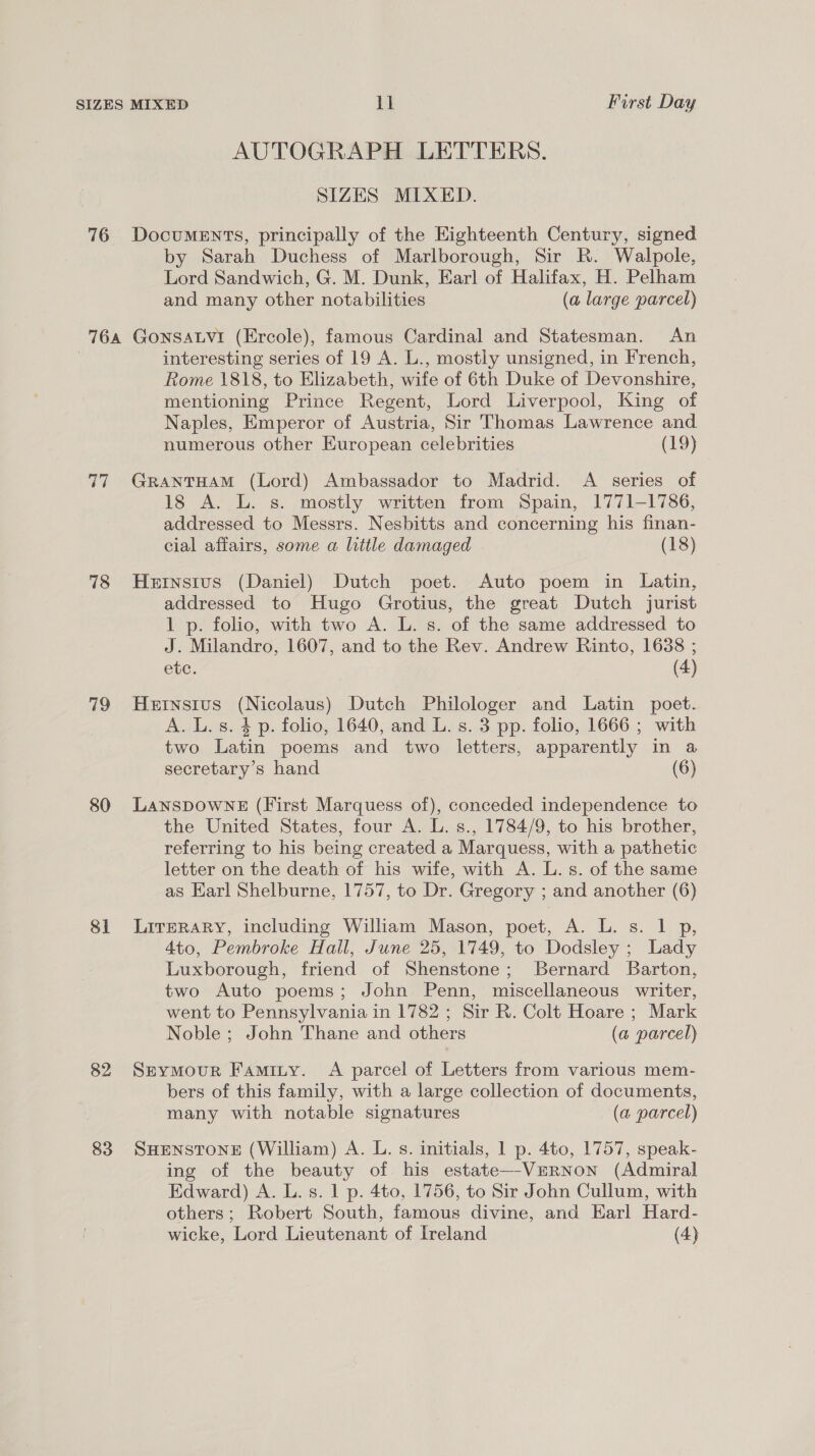 76 AUTOGRAPH LETTERS. SIZES MIXED. DocuMENTS, principally of the Eighteenth Century, signed by Sarah Duchess of Marlborough, Sir R. Walpole, Lord Sandwich, G. M. Dunk, Earl of Halifax, H. Pelham and many other notabilities (a large parcel) 77 18 ao 80 81 82 83 interesting series of 19 A. L., mostly unsigned, in French, Rome 1818, to Elizabeth, wife of 6th Duke of Devonshire, mentioning Prince Regent, Lord Liverpool, King of Naples, Emperor of Austria, Sir Thomas Lawrence and numerous other European celebrities (19) GRANTHAM (Lord) Ambassador to Madrid. A series of 18 A. L. s. mostly written from Spain, 1771-1786, addressed to Messrs. Nesbitts and concerning his finan- cial affairs, some a little damaged (18) Hernstus (Daniel) Dutch poet. Auto poem in Latin, addressed to Hugo Grotius, the great Dutch jurist 1 p. folio, with two A. L. s. of the same addressed to J. Milandro, 1607, and to the Rev. Andrew Rinto, 1638 ; etc. (4) Heinsitus (Nicolaus) Dutch Philologer and Latin poet. A. L.s. 4 p. folio, 1640, and L. s. 3 pp. folio, 1666 ; with two Latin poems and two letters, apparently in a secretary’s hand (6) LansDowNgE (First Marquess of), conceded independence to the United States, four A. L. s., 1784/9, to his brother, referring to his being created a Marquess, with a pathetic letter on the death of his wife, with A. L. 8. of the same as Earl Shelburne, 1757, to Dr. Gregory ; and another (6) LITERARY, including William Mason, poet, A. L. s. 1 p, 4to, Pembroke Hall, June 25, 1749, to Dodsley ; Lady Luxborough, friend of Shenstone; Bernard Barton, two Auto poems; John Penn, miscellaneous writer, went to Pennsylvania in 1782 ; Sir R. Colt Hoare ; Mark Noble ; John Thane and others (a parcel) Seymour Faminy. A parcel of Letters from various mem- bers of this family, with a large collection of documents, many with notable signatures (a parcel) SHENSTONE (William) A. L. s. initials, 1 p. 4to, 1757, speak- ing of the beauty of his estate—-VERNON (Admiral Edward) A. L. s. 1 p. 4to, 1756, to Sir John Cullum, with others; Robert South, famous divine, and Earl Hard-