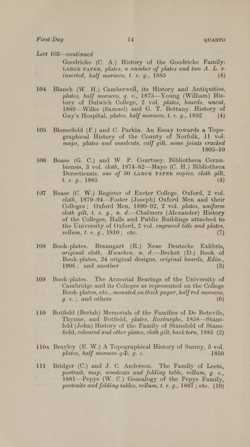 Lor 103—continued Goodricke (C. A.) History of the Goodricke Family&gt; LARGE PAPER, plates, a number of plates and two A. L. s- inserted, half morocco, t. e. g., 1885 (4) 104 Blanch (W. H.) Camberwell, its History and Antiquities, plates, half morocco, g. e., 1875—Young (William) His- tory of Dulwich College, 2 vol. plates, boards, uncut, 1889—Wilks (Samuel) and G. T. Bettany. History of Guy’s Hospital, plates, half morocco, t. e. g., 1892 (4) 105 Blomefield (F.) and C. Parkin. An Essay towards a Topo- graphical History of the County of Norfolk, 11 vol. maps, plates and woodcuts, calf gilt, some joints cracked 1805-10 106 Boase (G. C.) and W. P. Courtney. Bibliotheca Cornu- biensis, 3 vol. cloth, 1874-82—Mayo (C. H.) Bibliotheca Dorsetiensis, one of 50 LARGE PAPER copies, cloth gilt, t. e. g., 1885 (4) 107 Boase (C. W.) Register of Exeter College, Oxford, 2 vol. | cloth, 1879-94—-Foster (Joseph) Oxford Men and their Colleges ; Oxford Men, 1880-92, 2 vol. plates, uniform cloth gilt, t. e. g., n. d.—Chalmers (Alexander) History of the Colleges, Halls and Public Buildings attached to the University of Oxford, 2 vol. engraved title and plates, vellum, t. e. g., 1810; etc. (7) 108 Book-plates. Braungart (R.) Neue Deutsche Exlibris, original cloth, Munchen, n. d.—Becket (D.) Book of Book-plates, 24 original designs, original boards, Edin., 1906 ; and another (3) 109 Book-plates. The Armorial Bearings of the University of Cambridge and its Colieges as represented on the College Book-plates, etc., mounted on thick paper, half red morocco, g. e.; and others (6) 110 Botfield (Beriah) Memorials of the Families of De Botevile, Thynne, and Botfield, plates, Roxburghe, 1858—Stans- feld (John) History of the Family of Stansfeld of Stans- field, coloured and other plates, cloth gilt, back torn, 1885 (2) 1104 Brayley (EK. W.) A Topographical History of Surrey, 5 vol. | plates, half morocco gill, g. e. 1850 ‘111 + Bridger (C.) and J. C. Anderson. The Family of Leete, portrait, map, woodcuts and folding table, vellum, g. e., 1881—Pepys (W. C.) Genealogy of the Pepys Family, portraits and folding tables, vellum, t. e. g., 1887 ; etc. (10)